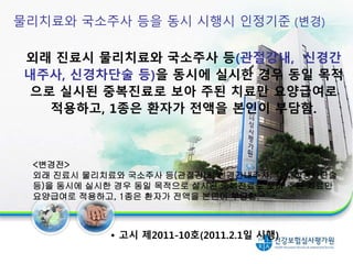 물리치료와 국소주사 등을 동시 시행시 인정기준 (변경)
외래 진료시 물리치료와 국소주사 등(관절강내, 신경간
내주사, 신경차단술 등)을 동시에 실시한 경우 동일 목적
으로 실시된 중복진료로 보아 주된 치료만 요양급여로
적용하고, 1종은 환자가 전액을 본인이 부담함.
<변경전>
외래 진료시 물리치료와 국소주사 등(관절강내, 신경간내주사, TPI, 신경차단술
등)을 동시에 실시한 경우 동일 목적으로 실시된 중복진료로 보아 주된 치료만
요양급여로 적용하고, 1종은 환자가 전액을 본인이 부담함.
• 고시 제2011-10호(2011.2.1일 시행)
17
 