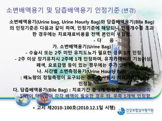 소변배액용기 및 담즙배액용기 인정기준 (변경)
소변배액용기(Urine bag, Urine Hourly Bag)와 담즙배액용기(Bile Bag)
의 인정기준은 다음과 같이 하며, 인정기준에 해당되나 인정개수를 초과
한 경우에는 치료재료비용을 전액 본인이 부담함.
- 다 음 -
가. 소변배액용기(Urine Bag)
- 수술시 또는 2주 미만 유치도뇨가 필요한 경우 1개 인정
- 2주 이상 장기유치시 2주에 1개 인정하며, 유치카테터의 기능이상,
폐색, 요로감염 등이 있는 경우에는 추가 인정함.
나. 시간별 소변측정용기(Urine Hourly Bag)
: 배뇨량의 정밀측정이 요구되는 경우에 사용시 치료기간 중 1개
인정함.
다. 담즙배액용기(Bile Bag) : 치료기간 중 1개 인정함. 다만, 좌, 우측
담관이 막혀있어 각각 배액이 필요한 경우 좌, 우측 1개씩 인정함.
• 고시 제2010-100호(2010.12.1일 시행)
19
 