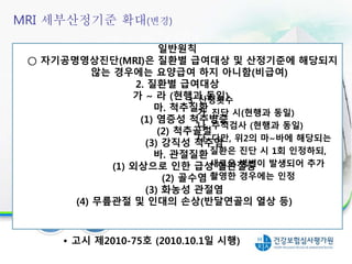일반원칙
○ 자기공명영상진단(MRI)은 질환별 급여대상 및 산정기준에 해당되지
않는 경우에는 요양급여 하지 아니함(비급여)
2. 질환별 급여대상
가 ~ 라 (현행과 동일)
마. 척추질환
(1) 염증성 척추병증
(2) 척추골절
(3) 강직성 척추염
바. 관절질환
(1) 외상으로 인한 급성 혈관절증
(2) 골수염
(3) 화농성 관절염
(4) 무릎관절 및 인대의 손상(반달연골의 열상 등)
3. 산정횟수
가. 진단 시(현행과 동일)
나. 추적검사 (현행과 동일)
다. 다만, 위2의 마~바에 해당되는
질환은 진단 시 1회 인정하되,
새로운 병변이 발생되어 추가
촬영한 경우에는 인정
21
• 고시 제2010-75호 (2010.10.1일 시행)
MRI 세부산정기준 확대(변경)
 
