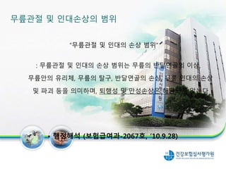 무릎관절 및 인대손상의 범위
“무릎관절 및 인대의 손상 범위”
: 무릎관절 및 인대의 손상 범위는 무릎의 반달연골의 이상,
무릎안의 유리체, 무릎의 탈구, 반달연골의 손상, 무릎 인대의 손상
및 파괴 등을 의미하며, 퇴행성 및 만성손상은 해당되지 않는다
• 행정해석 (보험급여과-2067호, ’10.9.28)
22
 