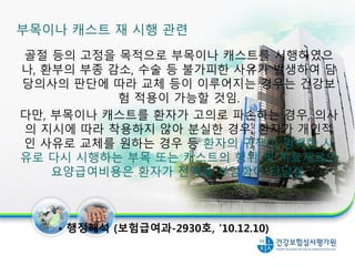 부목이나 캐스트 재 시행 관련
골절 등의 고정을 목적으로 부목이나 캐스트를 시행하였으
나, 환부의 부종 감소, 수술 등 불가피한 사유가 발생하여 담
당의사의 판단에 따라 교체 등이 이루어지는 경우는 건강보
험 적용이 가능할 것임.
다만, 부목이나 캐스트를 환자가 고의로 파손하는 경우, 의사
의 지시에 따라 착용하지 않아 분실한 경우, 환자가 개인적
인 사유로 교체를 원하는 경우 등 환자의 귀책이 명백한 사
유로 다시 시행하는 부목 또는 캐스트의 행위 및 치료재료의
요양급여비용은 환자가 전액을 부담함이 타당함.
• 행정해석 (보험급여과-2930호, ’10.12.10)
23
 