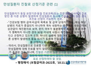 만성질환자가 동일 요양기관·동일 진료과목(또는 전문과목)의사에게 진료
받던 중 다른 상병이 발생하여 만성질환과 동시에 진료를 받지 않은 경우
초진료 산정이 가능한지 여부
-「건강보험 행위 급여·비급여 목록표 및 급여 상대가치점수」에는 해당
상병의 치료가 종결되지 아니하여 계속 내원하는 경우에는 내원간격에
상관없이 재진환자로 보며, 완치 여부가 불분명하여 치료의 종결 여부
가 명확하지 아니한 경우 90일 이내에 내원시 재진환자로 보아야 한
다고 규정하고 있으며 또한, 하나의 상병에 대한 진료를 계속 중에 다
른 상병이 발생하여 동일 의사가 동시에 진찰을 한 경우 재진 진찰료
를 산정하도록 규정하고 있음.
- 따라서, 만성질환으로 진료중 다른 상병이 발생하여 내원하여 진찰시
만성질환에 대해 진료를 받지 않았다고는 하나 만성질환에 대한 치료
가 종결된 것은 아니며, 진찰은 기존의 질환 상태를 감안하여 이루어
지는 것으로 기존 질환에 대한 처방 등이 없었다 하더라도 재진진찰
료로 산정하여야 할 것임.
• 행정해석 (보험급여과-2622호, ’10.11.11)
만성질환자 진찰료 산정기준 관련 (1)
24
 