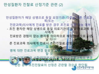 만성질환자가 해당 상병으로 동일 요양기관· 다른날·다른 진료과
목(또는
전문과목)의사에게 진료를 받은 경우 초진료 산정 가능 여부
- 초진 환자란 해당 상병으로 동일 의료기관의 동일 진료과목 의
사에게
진료받은 경험이 없는 환자를 의미하므로 해당 상병으로 다른
날 다
른 진료과목 의사에게 진료시 초진진찰료 산정은 가능하나, 동
일 상
병에 대한 진료과목 변경 필요성 등을 감안하여 판단되어져야
할 것
이며 요양기관의 사정(담당의사의 부재, 담당진료과목의 변경
등)으로
인한 경우 초진진찰료의 산정은 곤란할 것으로 판단됨.
• 행정해석 (보험급여과-2622호, ’10.11.11)
만성질환자 진찰료 산정기준 관련 (2)
25
 