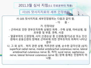 2011.3월 심사 지침(3.1 진료분부터 적용)
사105 맛사지치료의 세부 인정범위
30분 이상 실시시 인정 항목
사-105 맛사지치료 세부인정범위는 다음과 같이 함.
- 다 음 -
가. 인정대상
- 근마비로 인한 연부조직위축 상병인 위축 ․·구축 상병, 마비상병, 림
프부종 및 부종, 연축, 사경
- 얼굴부위의 신경장애, 사지 신경손상 중 신경총(얼기)손상 또는 단신
경에서 운동신경의 장애로 근마비에 의한 연부조직의 위축이 나타난
경우
나. 그 외 상지 ․ 하지 관련 상병, 척추관련 상병, 순수한 감각신경 (상지:
superfical radial nerve, medial antebrachial cutaneous nerve, lateral
antebrachial cutaneous nerve 등, 하지: sural nerve, saphenous
nerve, lateral femoral cutaneous nerve 등) 장애 등에는 인정하지 아
니함.
 