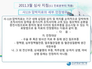 사119 압박치료의 세부 인정범위
30분 이상 실시시 인정 항목
사-119 압박치료는 기구 내에 삽입된 상지 및 하지를 순차적으로 압박하여
조직사이의 압력을 증가시켜 조직사이에 고여 있는 림프액의 순환을
증진시킴으로써 환자의 팔과 다리의 림프부종을 감소시킬 수 있는 치
료방법으로 동 치료의 인정범위는 다음과 같이 함.
- 다 음 -
가. 인정대상
- 수술 후 혹은 방사선 치료 후 등에 생긴 림프부종
- 정맥염, 심부정맥혈전증, 말초혈관질환 등 혈관성질환에 생긴
국한부종
나. 그 외 전신부종, 상세불명의 부종, 척추상병, 상·하지 상병, 마비
상병 등에는 인정하지 아니함.
2011.3월 심사 지침(3.1 진료분부터 적용)
 