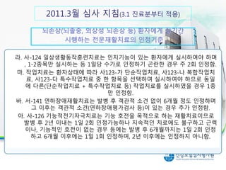 30분 이상 실시시 인정 항목라. 사-124 일상생활동작훈련치료는 인지기능이 있는 환자에게 실시하여야 하며
, 1-2종목만 실시하는 등 1일당 수가로 인정하기 곤란한 경우 주 2회 인정함.
마. 작업치료는 환자상태에 따라 사123-가 단순작업치료, 사123-나 복합작업치
료, 사123-다 특수작업치료 중 한 항목을 선택하여 실시하여야 하므로 동일
에 다른(단순작업치료 + 특수작업치료 등) 작업치료를 실시하였을 경우 1종
만 인정함.
바. 서-141 연하장애재활치료는 발병 후 객관적 소견 없이 6개월 정도 인정하며
그 이후는 객관적 소견(연하장애평가검사 등)이 있는 경우 추가 인정함.
아. 사-126 기능적전기자극치료는 기능 호전을 목적으로 하는 재활치료이므로
발병 후 2년 이내는 1일 2회 인정가능하나 지속적인 치료에도 불구하고 근력
이나, 기능적인 호전이 없는 경우 등에는 발병 후 6개월까지는 1일 2회 인정
하고 6개월 이후에는 1일 1회 인정하며, 2년 이후에는 인정하지 아니함.
뇌손상(뇌졸중, 외상성 뇌손상 등) 환자에게 장기간
시행하는 전문재활치료의 인정기준
2011.3월 심사 지침(3.1 진료분부터 적용)
 