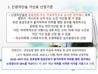 신경차단술은 동통완화 또는 치료목적으로 실시한 경우에는 마취
행위가 아니므로 소아 또는 노인 가산을 할 수 없음
또한 응급진료가 불가피하여 마취를 행한 경우를 제외하고는
공휴일 또는 야간가산을 할 수 없음.
다만, 마취목적으로 시행시는 8세 미만 소아, 70세 이상 노인은
야간 가산 등을 산정 할 수 있음
국소마취제, 스테로이드제, 조영제등은 실사용량으로 산정
1. 신경차단술 가산료 산정기준
관련근거 : 건강보험 행위 급여․비급여 목록표 및 급여 상대가치점수
(고시 제2009-235호, 2010.1.1 시행) 제2부 제6장 마취료 산정지침
(3)18~09시 또는 공휴일에 응급진료가 불가피하여 마취를 행한 경우에는
소정점수의 50%를 가산한다. 이 경우 해당 마취를 시작한 시각을 기준으로 산정
 