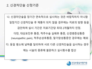 나. 신경차단술을 장기간 연속적으로 실시하는 것은 바람직하지 아니함
일정기간 신경차단술 후 제통이 되지 않을 경우에는 치료의 방향 등을
감안하여 실시 기간은 치료기간당 최대 2개월까지 인정.
다만, 대상포진후 통증, 척추수술 실패후 통증, 신경병증성통증
(neuropathic pain), 척추손상후통증, 말기암성통증인 경우에는 예외
다. 동일 병소에 날짜를 달리하여 서로 다른 신경차단술을 실시하는 경우
에는 시술의 종류에 불문하고 실시횟수를 합산
2. 신경차단술 산정기준
 