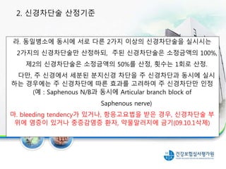 라. 동일병소에 동시에 서로 다른 2가지 이상의 신경차단술을 실시시는
2가지의 신경차단술만 산정하되, 주된 신경차단술은 소정금액의 100%,
제2의 신경차단술은 소정금액의 50%를 산정, 횟수는 1회로 산정.
다만, 주 신경에서 세분된 분지신경 차단을 주 신경차단과 동시에 실시
하는 경우에는 주 신경차단에 따른 효과를 고려하여 주 신경차단만 인정
(예 : Saphenous N/B과 동시에 Articular branch block of
Saphenous nerve)
마. bleeding tendency가 있거나, 항응고요법을 받은 경우, 신경차단술 부
위에 염증이 있거나 중증감염증 환자, 약물알러지에 금기(09.10.1삭제)
2. 신경차단술 산정기준
 