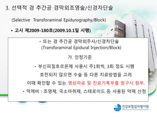 또는 경 추간공 경막외주사/신경차단술
(Transforaminal Epidural Injection/Block)
가. 인정기준
부신피질호르몬제 사용시 주1회씩, 3회 정도 시행
호전되지 않으면 수술 등 다른 치료방법을 고려
이때 확인할 수 있는 영상자료 및 진료기록부를 청구시 첨부.
약제비 : 조영제, 국소마취제, 스테로이드 등 사용된 약제 산정
3. 선택적 경 추간공 경막외조영술/신경차단술
(Selective Transforaminal Epidurography/Block)
• 고시 제2009-180호(2009.10.1일 시행)
 