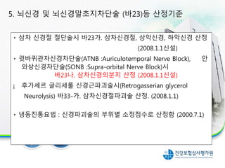 삼차 신경절 절단술시 바23가. 삼차신경절, 상악신경, 하악신경 산정
(2008.1.1신설)
귓바퀴관자신경차단술(ATNB :Auriculotemporal Nerve Block), 안
와상신경차단술(SONB :Supra-orbital Nerve Block)시
바23나. 삼차신경의분지 산정 (2008.1.1신설)
¡ 후가세르 글리세롤 신경근파괴술시(Retrogasserian glycerol
Neurolysis) 바33-가. 삼차신경절파괴술 산정. (2008.1.1)
냉동진통요법 : 신경파괴술의 부위별 소정점수로 산정함 (2000.7.1)
5. 뇌신경 및 뇌신경말초지차단술 (바23)등 산정기준
 