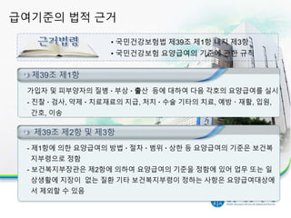 급여기준의 법적 근거
4
• 국민건강보험법 제39조 제1항 내지 제3항
• 국민건강보험 요양급여의 기준에 관한 규칙
제39조 제1항
가입자 및 피부양자의 질병 · 부상 · 출산 등에 대하여 다음 각호의 요양급여를 실시
- 진찰 · 검사, 약제 · 치료재료의 지급, 처치 · 수술 기타의 치료, 예방 · 재활, 입원,
간호, 이송
제39조 제1항
- 제1항에 의한 요양급여의 방법 · 절차 · 범위 · 상한 등 요양급여의 기준은 보건복
지부령으로 정함
- 보건복지부장관은 제2항에 의하여 요양급여의 기준을 정함에 있어 업무 또는 일
상생활에 지장이 없는 질환 기타 보건복지부령이 정하는 사항은 요양급여대상에
서 제외할 수 있음
제39조 제2항 및 제3항
 