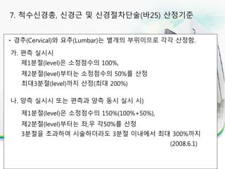 경추(Cervical)와 요추(Lumbar)는 별개의 부위이므로 각각 산정함.
가. 편측 실시시
제1분절(level)은 소정점수의 100%,
제2분절(level)부터는 소정점수의 50%를 산정
최대3분절(level)까지 산정(최대 200%)
나. 양측 실시시 또는 편측과 양측 동시 실시 시)
제1분절(level)은 소정점수의 150%(100%+50%),
제2분절(level)부터는 좌,우 각50%를 산정
3분절을 초과하여 시술하더라도 3분절 이내에서 최대 300%까지
(2008.6.1)
7. 척수신경총, 신경근 및 신경절차단술(바25) 산정기준
 