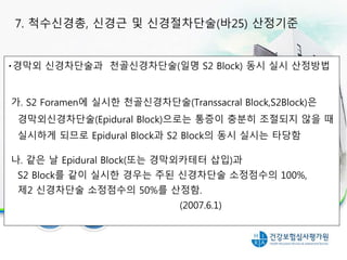 경막외 신경차단술과 천골신경차단술(일명 S2 Block) 동시 실시 산정방법
가. S2 Foramen에 실시한 천골신경차단술(Transsacral Block,S2Block)은
경막외신경차단술(Epidural Block)으로는 통증이 충분히 조절되지 않을 때
실시하게 되므로 Epidural Block과 S2 Block의 동시 실시는 타당함
나. 같은 날 Epidural Block(또는 경막외카테터 삽입)과
S2 Block를 같이 실시한 경우는 주된 신경차단술 소정점수의 100%,
제2 신경차단술 소정점수의 50%를 산정함.
(2007.6.1)
7. 척수신경총, 신경근 및 신경절차단술(바25) 산정기준
 