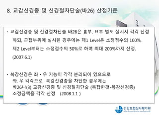 교감신경총 및 신경절차단술 바26은 흉부, 요부 별도 실시시 각각 산정
하되, 근접부위에 실시한 경우에는 제1 Level은 소정점수의 100%,
제2 Level부터는 소정점수의 50%로 하여 최대 200%까지 산정.
(2007.6.1)
복강신경은 좌ㆍ우 기능이 각각 분리되어 있으므로
좌․우 각각으로 복강신경총을 차단한 경우에는
바26나(3) 교감신경총 및 신경절차단술 (복잡한것-복강신경총)
소정금액을 각각 산정 (2008.1.1 )
8. 교감신경총 및 신경절차단술(바26) 산정기준
 