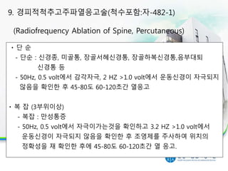 단 순
- 단순 : 신경종, 미골통, 장골서혜신경통, 장골하복신경통,음부대퇴
신경통 등
- 50Hz, 0.5 volt에서 감각자극, 2 HZ >1.0 volt에서 운동신경이 자극되지
않음을 확인한 후 45-80도 60-120초간 열응고
복 잡 (3부위이상)
- 복잡 : 만성통증
- 50Hz, 0.5 volt에서 자극이가는것을 확인하고 3.2 HZ >1.0 volt에서
운동신경이 자극되지 않음을 확인한 후 조영제를 주사하여 위치의
정확성을 재 확인한 후에 45-80도 60-120초간 열 응고.
9. 경피적척추고주파열응고술(척수포함:자-482-1)
(Radiofrequency Ablation of Spine, Percutaneous)
 