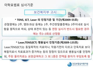 보건복지부 고시
30분 이상 실시시 인정 항목
* TENS, ICT, Laser 의 인정기준 및 기간(제2009-55호)
관절염에는 2주, 염좌·좌상 등에는 1주, 추간판탈출증에는 3주이내로 실시
함을 원칙으로 하되, 상태 호전이 있는 등 연장 실시가 반드시 필요한 경우
에는 주2~3회로 산정함
* Laser,TENS(ICT) 병용실시 인정기준(제2009-135호)
Laser,TENS(ICT)는 동일목적의 치료이나, 작용기전이 다르고 단독치료 보다
복합치료시 치료효과가 증가하는 등의 장점이 있으므로 병용실시를 인정하
되, 주된 물리치료는 요양급여하고 그 외 1종은 전액을 환자가 부담토록 함
이학요법료 심사기준
 