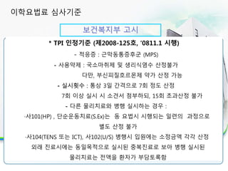 보건복지부 고시
30분 이상 실시시 인정 항목
* TPI 인정기준 (제2008-125호, ‘0811.1 시행)
- 적응증 : 근막동통증후군 (MPS)
- 사용약제 : 국소마취제 및 생리식염수 산정불가
다만, 부신피질호르몬제 약가 산정 가능
- 실시횟수 : 통상 3일 간격으로 7회 정도 산정
7회 이상 실시 시 소견서 첨부하되, 15회 초과산정 불가
- 다른 물리치료와 병행 실시하는 경우 :
·사101(HP) , 단순운동치료(S.Ex)는 동 요법시 시행되는 일련의 과정으로
별도 산정 불가
·사104(TENS 또는 ICT), 사102(U/S) 병행시 입원에는 소정금액 각각 산정
외래 진료시에는 동일목적으로 실시된 중복진료로 보아 병행 실시된
물리치료는 전액을 환자가 부담토록함
이학요법료 심사기준
 