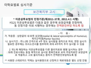 보건복지부 고시
30분 이상 실시시 인정 항목
* 이온삼투요법의 인정기준(제2011-37호, 2011.4.1 시행)
서121 이온삼투요법은 다음과 같은 경우에 요양급여를 인정하며,
동 인정기준 이외 시행하는 경우에는 전액본인부담 하도록 함
– 다 음 -
가. 적응증 : 상완골의 내·외측 상과염(medial & lateral epicondylitis of Humerus),
족지근막염(Plantar fasciitis)
나. 실시기간 : 주1-2회 간격으로 4주 정도 실시함을 원칙으로 하되, 연장 실시가
필요한 경우에는 의사소견서를 첨부하여 최대 4주까지 추가 실시할 수 있음
2. 위1.에 해당하는 이온삼투요법을 다른 물리치료와 병행 실시하는 경우
: 외래 진료시에는 동일 목적으로 실시된 중복진료로 보아 주된치료만 요양급여
로 적용하고 그외 물리치료는 환자가 전액본인부담하도록 함
** 사용한 스테로이드 약제는 실사용량으로 산정하고 재료대등은 별도 산정 안됨
이학요법료 심사기준
 