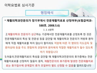 행정해석
30분 이상 실시시 인정 항목
* 재활의학과전문의가 장기부재시 전문재활치료료 산정여부(보험급여과-
588호. 2008.5.6)
1 .3 .4생략
2.재활의학과 전문의가 상근하는 기관에서만 전문재활치료를 산정토록 한 것은
전문재활치료의 특성 및 전문성 등을 감안할 때 재활의학과 전문의가 처방후 환자
에게 직접 재활치료를 하지 않는다 할지라도 처방에 따른 각 행위의 지도감독 및
환자상태 등을 주도 면밀하게 관찰하여 환자에게 적절한 재활치료가 될수 있도록
하기 위함입니다
5.아울러,전문재활치료의 특성을 감안할 때 재활의학과전문의의 휴가중에는 전문
재활치료료를 산정하지 않음이 원칙, 재활전문의의 휴가중에 발생한 전문재활치료
료는 휴가일수에 관계없이 휴가 초일부터 별도 산정할 수 없음을 알려드립니다
이학요법료 심사기준
 