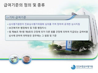 급여기준의 정의 및 종류
6
법 제39조에 의한 요양급여의 기준
• 심사평가원장이 진료심사평가위원회 심의를 거쳐 정하여 공개한 심사지침
• 보건복지부 행정해석 및 각종 행정지시
• 법 제56조 제1항 제5호의 규정에 의거 다른 법률 규정에 의하여 지급되는 급여비용
심사에 관하여 위탁받은 경우에는 그 법령 및 기준
기타 급여기준
 