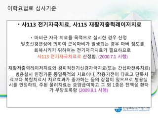 * 사113 전기자극치료, 사115 재활저출력레이저치료
마비근 자극 치료를 목적으로 실시한 경우 산정
말초신경변성에 의하여 근육마비가 발생되는 경우 마비 정도를
회복시키기 위하여는 전기자극치료가 필요하므로
사113 전기자극치료로 산정함. (2000.7.1 시행)
재활저출력레이저치료와 경피적전기신경자극치료(또는 간섭파전류치료)
병용실시 인정기준 동일목적의 치료이나, 작용기전이 다르고 단독치
료보다 복합치료시 치료효과가 증가하는 등의 장점이 있으므로 병용실
시를 인정하되, 주된 물리치료는 요양급여하고 그 외 1종은 전액을 환자
가 부담토록함 (2009.8.1 시행)
이학요법료 심사기준
 