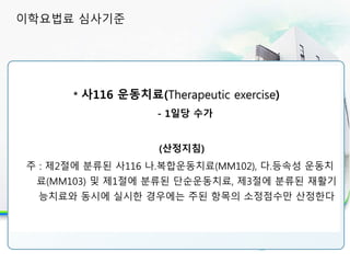 30분 이상 실시시 인정 항목
* 사116 운동치료(Therapeutic exercise)
- 1일당 수가
(산정지침)
주 : 제2절에 분류된 사116 나.복합운동치료(MM102), 다.등속성 운동치
료(MM103) 및 제1절에 분류된 단순운동치료, 제3절에 분류된 재활기
능치료와 동시에 실시한 경우에는 주된 항목의 소정점수만 산정한다
이학요법료 심사기준
 