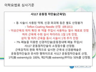 사117 운동점 차단술(근육당)
동 시술시 사용된 약제. 신경 파괴제 등은 별도 산정불가
- Teflon Coating Needle 산정 (09.10.1)
- 이상근육의 위치 확인 후 약물 주입시 사용하는 필수 재료료 인정
여러 근육에 수회 실시 하더라도 1일 1개 인정,
상지 및 하지 근육을 동시 시술시 1개 추가 인정
7% 페놀을 이용한 신경차단술(운동점내에 페놀 주입)시
사117 운동점차단술의 소정점수를 산정함.
근육강직의 완화 목적으로 실시한 근육내 신경용해술은
운동점차단술과 유사한 행위이므로 사117 운동점차단술로 산정,
1지(肢-extremity)는 100%, 제2지(肢-extremity)부터는 50%를 산정함.
이학요법료 심사기준
 