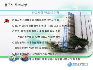 참고사항 반드시 기재
O 실시한 신경블럭을 의학용어로 반드시 기재
O 좌, 우 실시부위를 정확히 명기 : 15회 초과 산정 확인 위함
O STE, RF의 경우 청구시 확인 자료 첨부 요망
- 진료기록부와 C-ARM 영상사진 사본 첨부
O 신경블럭시 사용하는 약제(트리암, 리도카인)는 청구시
예외구분코드 55로 표기하여야하나 52로 착오 기재
O 신경블럭시 주사(근육내)수기료 착오청구
O 전문재활치료 등 이학요법 장기 실시시 발병일 반드시 기재 요망
청구시 주의사항
 