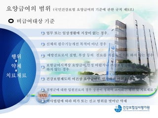 업무 또는 일상생활에 지장이 없는 경우
보험급여시책상 요양급여 인정 어렵거나 건강보험급여원리에 부합
하지 않는 경우
건강보험제도의 여건상 요양급여로 인정하기 어려운 경우
질병군에 대한 입원진료의 경우 장관이 정하여 고시하는 행위 및 치료재료 등
신체의 필수기능개선 목적이 아닌 경우
약사법령에 따라 허가 또는 신고 범위를 벗어난 약제
요양급여의 범위 (국민건강보험 요양급여의 기준에 관한 규칙 제9조)
8
비급여대상 기준
행위
약제
치료재료
예방진료로서 질병, 부상 등의 진료를 직접목적으로 하지 않는 경우
 