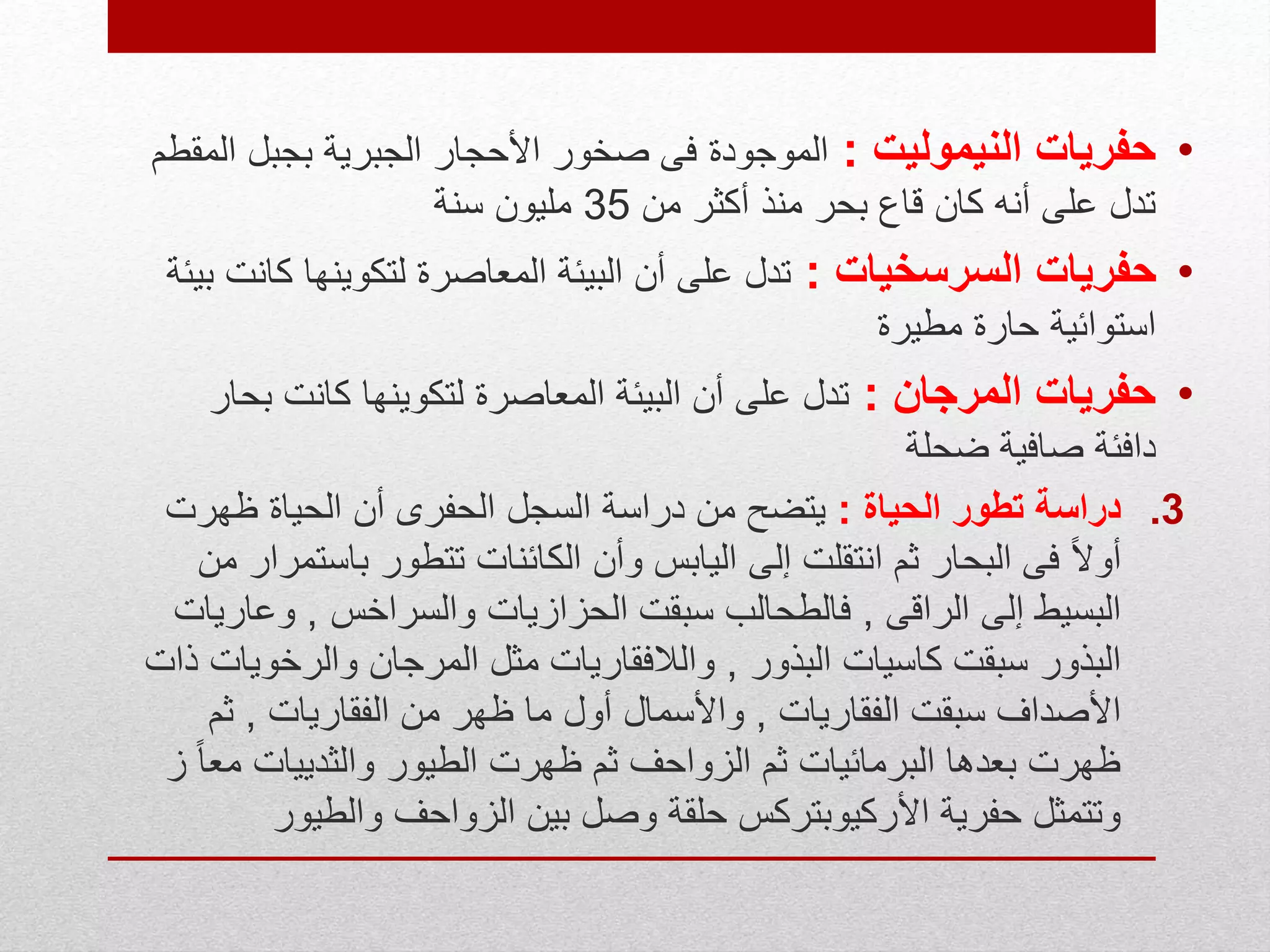 •‫النيموليت‬ ‫حفريات‬:‫بجبل‬ ‫الجبرية‬ ‫األحجار‬ ‫صخور‬ ‫فى‬ ‫الموجودة‬‫المقطم‬
‫من‬ ‫أكثر‬ ‫منذ‬ ‫بحر‬ ‫قاع‬ ‫كان‬ ‫أنه‬ ‫على‬ ‫تدل‬35‫سنة‬ ‫مليون‬
•‫السرسخيات‬ ‫حفريات‬:‫ك‬ ‫لتكوينها‬ ‫المعاصرة‬ ‫البيئة‬ ‫أن‬ ‫على‬ ‫تدل‬‫بيئة‬ ‫انت‬
‫مطيرة‬ ‫حارة‬ ‫استوائية‬
•‫المرجان‬ ‫حفريات‬:‫ب‬ ‫كانت‬ ‫لتكوينها‬ ‫المعاصرة‬ ‫البيئة‬ ‫أن‬ ‫على‬ ‫تدل‬‫حار‬
‫ضحلة‬ ‫صافية‬ ‫دافئة‬
.3‫الحياة‬ ‫تطور‬ ‫دراسة‬:‫ظهر‬ ‫الحياة‬ ‫أن‬ ‫الحفرى‬ ‫السجل‬ ‫دراسة‬ ‫من‬ ‫يتضح‬‫ت‬
‫باس‬ ‫تتطور‬ ‫الكائنات‬ ‫وأن‬ ‫اليابس‬ ‫إلى‬ ‫انتقلت‬ ‫ثم‬ ‫البحار‬ ‫فى‬ ً‫ال‬‫أو‬‫من‬ ‫تمرار‬
‫الراقى‬ ‫إلى‬ ‫البسيط‬,‫والسراخس‬ ‫الحزازيات‬ ‫سبقت‬ ‫فالطحالب‬,‫وع‬‫اريات‬
‫البذور‬ ‫كاسيات‬ ‫سبقت‬ ‫البذور‬,‫والرخو‬ ‫المرجان‬ ‫مثل‬ ‫والالفقاريات‬‫ذات‬ ‫يات‬
‫الفقاريات‬ ‫سبقت‬ ‫األصداف‬,‫الفقاريات‬ ‫من‬ ‫ظهر‬ ‫ما‬ ‫أول‬ ‫واألسمال‬,‫ث‬‫م‬
‫مع‬ ‫والثدييات‬ ‫الطيور‬ ‫ظهرت‬ ‫ثم‬ ‫الزواحف‬ ‫ثم‬ ‫البرمائيات‬ ‫بعدها‬ ‫ظهرت‬‫ز‬ ً‫ا‬
‫والطيو‬ ‫الزواحف‬ ‫بين‬ ‫وصل‬ ‫حلقة‬ ‫األركيوبتركس‬ ‫حفرية‬ ‫وتتمثل‬‫ر‬
 