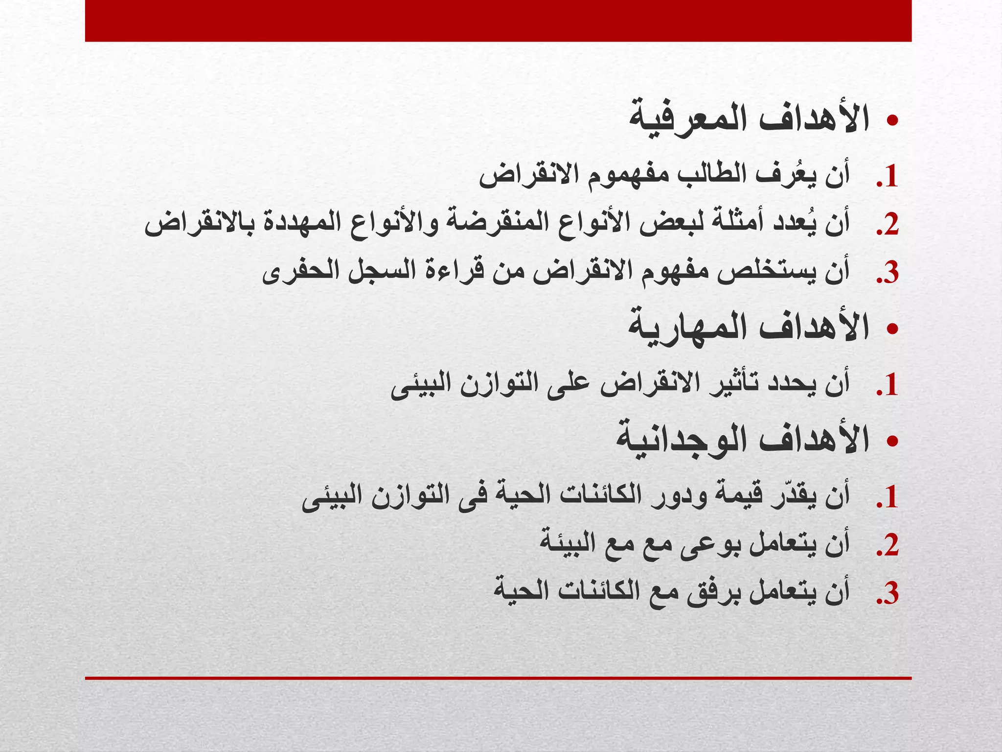•‫المعرفية‬ ‫األهداف‬
.1‫االنقراض‬ ‫مفهموم‬ ‫الطالب‬ ‫رف‬ُ‫ع‬‫ي‬ ‫أن‬
.2‫باالنقراض‬ ‫المهددة‬ ‫واألنواع‬ ‫المنقرضة‬ ‫األنواع‬ ‫لبعض‬ ‫أمثلة‬ ‫عدد‬ُ‫ي‬ ‫أن‬
.3‫الحفرى‬ ‫السجل‬ ‫قراءة‬ ‫من‬ ‫االنقراض‬ ‫مفهوم‬ ‫يستخلص‬ ‫أن‬
•‫المهارية‬ ‫األهداف‬
.1‫البيئى‬ ‫التوازن‬ ‫على‬ ‫االنقراض‬ ‫تأثير‬ ‫يحدد‬ ‫أن‬
•‫الوجدانية‬ ‫األهداف‬
.1‫البيئى‬ ‫التوازن‬ ‫فى‬ ‫الحية‬ ‫الكائنات‬ ‫ودور‬ ‫قيمة‬ ‫ّر‬‫د‬‫يق‬ ‫أن‬
.2‫البيئة‬ ‫مع‬ ‫مع‬ ‫بوعى‬ ‫يتعامل‬ ‫أن‬
.3‫الحية‬ ‫الكائنات‬ ‫مع‬ ‫برفق‬ ‫يتعامل‬ ‫أن‬
 