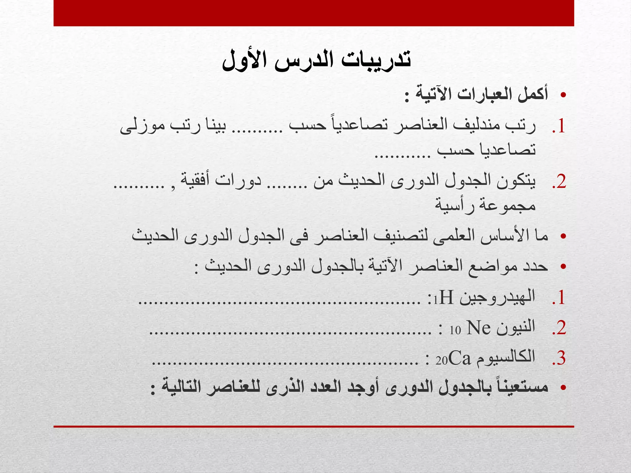 ‫األول‬ ‫الدرس‬ ‫تدريبات‬
•‫اآلتية‬ ‫العبارات‬ ‫أكمل‬:
.1‫حسب‬ ً‫ا‬‫تصاعدي‬ ‫العناصر‬ ‫مندليف‬ ‫رتب‬..........‫موزلى‬ ‫رتب‬ ‫بينا‬
‫حسب‬ ‫تصاعديا‬...........
.2‫من‬ ‫الحديث‬ ‫الدورى‬ ‫الجدول‬ ‫يتكون‬........‫أفقية‬ ‫دورات‬,..........
‫رأسية‬ ‫مجموعة‬
•‫الحديث‬ ‫الدورى‬ ‫الجدول‬ ‫فى‬ ‫العناصر‬ ‫لتصنيف‬ ‫العلمى‬ ‫األساس‬ ‫ما‬
•‫الحديث‬ ‫الدورى‬ ‫بالجدول‬ ‫اآلتية‬ ‫العناصر‬ ‫مواضع‬ ‫حدد‬:
.1‫الهيدروجين‬1H...................................................... :
.2‫النيون‬10 Ne...................................................... :
.3‫الكالسيوم‬20Ca................................................... :
•‫التالية‬ ‫للعناصر‬ ‫الذرى‬ ‫العدد‬ ‫أوجد‬ ‫الدورى‬ ‫بالجدول‬ ً‫ا‬‫مستعين‬:
 