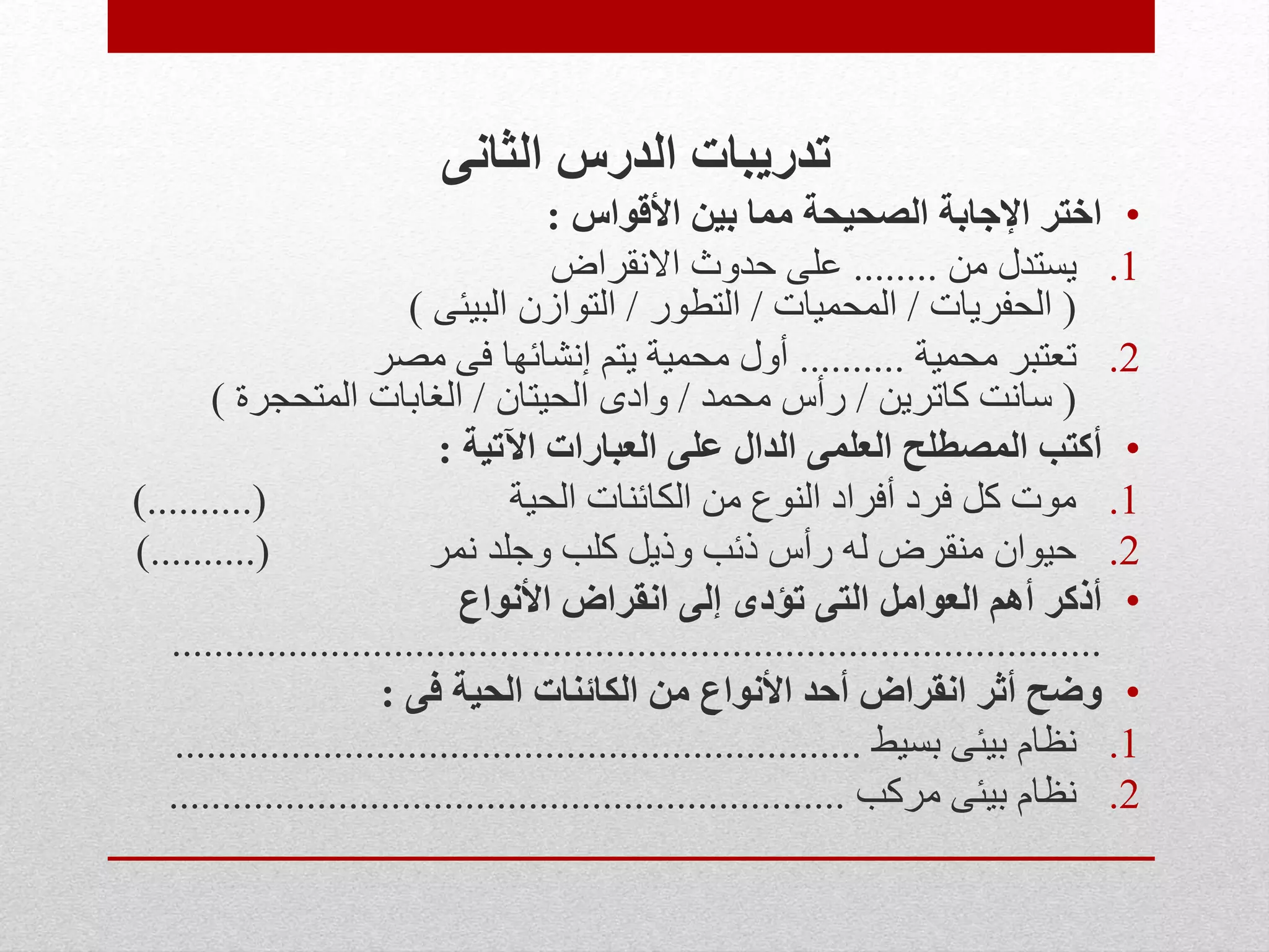 ‫الثانى‬ ‫الدرس‬ ‫تدريبات‬
•‫األقواس‬ ‫بين‬ ‫مما‬ ‫الصحيحة‬ ‫اإلجابة‬ ‫اختر‬:
.1‫من‬ ‫يستدل‬........‫االنقراض‬ ‫حدوث‬ ‫على‬
(‫الحفريات‬/‫المحميات‬/‫التطور‬/‫البيئى‬ ‫التوازن‬)
.2‫محمية‬ ‫تعتبر‬..........‫مصر‬ ‫فى‬ ‫إنشائها‬ ‫يتم‬ ‫محمية‬ ‫أول‬
(‫كاترين‬ ‫سانت‬/‫محمد‬ ‫رأس‬/‫الحيتان‬ ‫وادى‬/‫المتحجرة‬ ‫الغابات‬)
•‫اآلتية‬ ‫العبارات‬ ‫على‬ ‫الدال‬ ‫العلمى‬ ‫المصطلح‬ ‫أكتب‬:
.1‫الحية‬ ‫الكائنات‬ ‫من‬ ‫النوع‬ ‫أفراد‬ ‫فرد‬ ‫كل‬ ‫موت‬)..........(
.2‫نمر‬ ‫وجلد‬ ‫كلب‬ ‫وذيل‬ ‫ذئب‬ ‫رأس‬ ‫له‬ ‫منقرض‬ ‫حيوان‬)..........(
•‫األنواع‬ ‫انقراض‬ ‫إلى‬ ‫تؤدى‬ ‫التى‬ ‫العوامل‬ ‫أهم‬ ‫أذكر‬
........................................................................................
•‫فى‬ ‫الحية‬ ‫الكائنات‬ ‫من‬ ‫األنواع‬ ‫أحد‬ ‫انقراض‬ ‫أثر‬ ‫وضح‬:
.1‫بسيط‬ ‫بيئى‬ ‫نظام‬.................................................................
.2‫مركب‬ ‫بيئى‬ ‫نظام‬................................................................
 