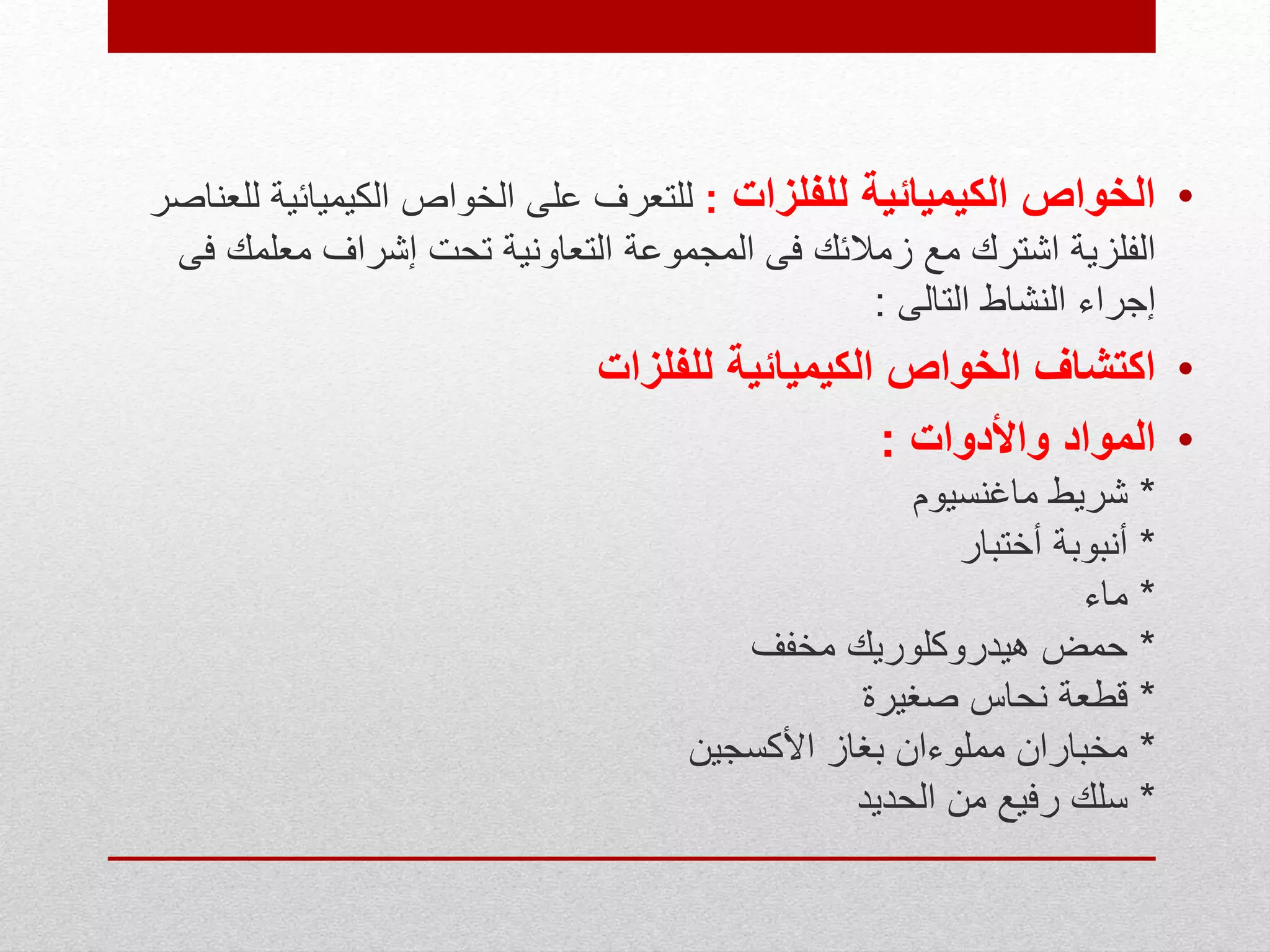 •‫للفلزات‬ ‫الكيميائية‬ ‫الخواص‬:‫الكيميائ‬ ‫الخواص‬ ‫على‬ ‫للتعرف‬‫للعناصر‬ ‫ية‬
‫معلم‬ ‫إشراف‬ ‫تحت‬ ‫التعاونية‬ ‫المجموعة‬ ‫فى‬ ‫زمالئك‬ ‫مع‬ ‫اشترك‬ ‫الفلزية‬‫فى‬ ‫ك‬
‫التالى‬ ‫النشاط‬ ‫إجراء‬:
•‫الكيميائية‬ ‫الخواص‬ ‫اكتشاف‬‫للفلزات‬
•‫واألدوات‬ ‫المواد‬:
*‫ماغنسيوم‬ ‫شريط‬
*‫أختبار‬ ‫أنبوبة‬
*‫ماء‬
*‫مخفف‬ ‫هيدروكلوريك‬ ‫حمض‬
*‫صغيرة‬ ‫نحاس‬ ‫قطعة‬
*‫األكسجين‬ ‫بغاز‬ ‫مملوءان‬ ‫مخباران‬
*‫الحديد‬ ‫من‬ ‫رفيع‬ ‫سلك‬
 