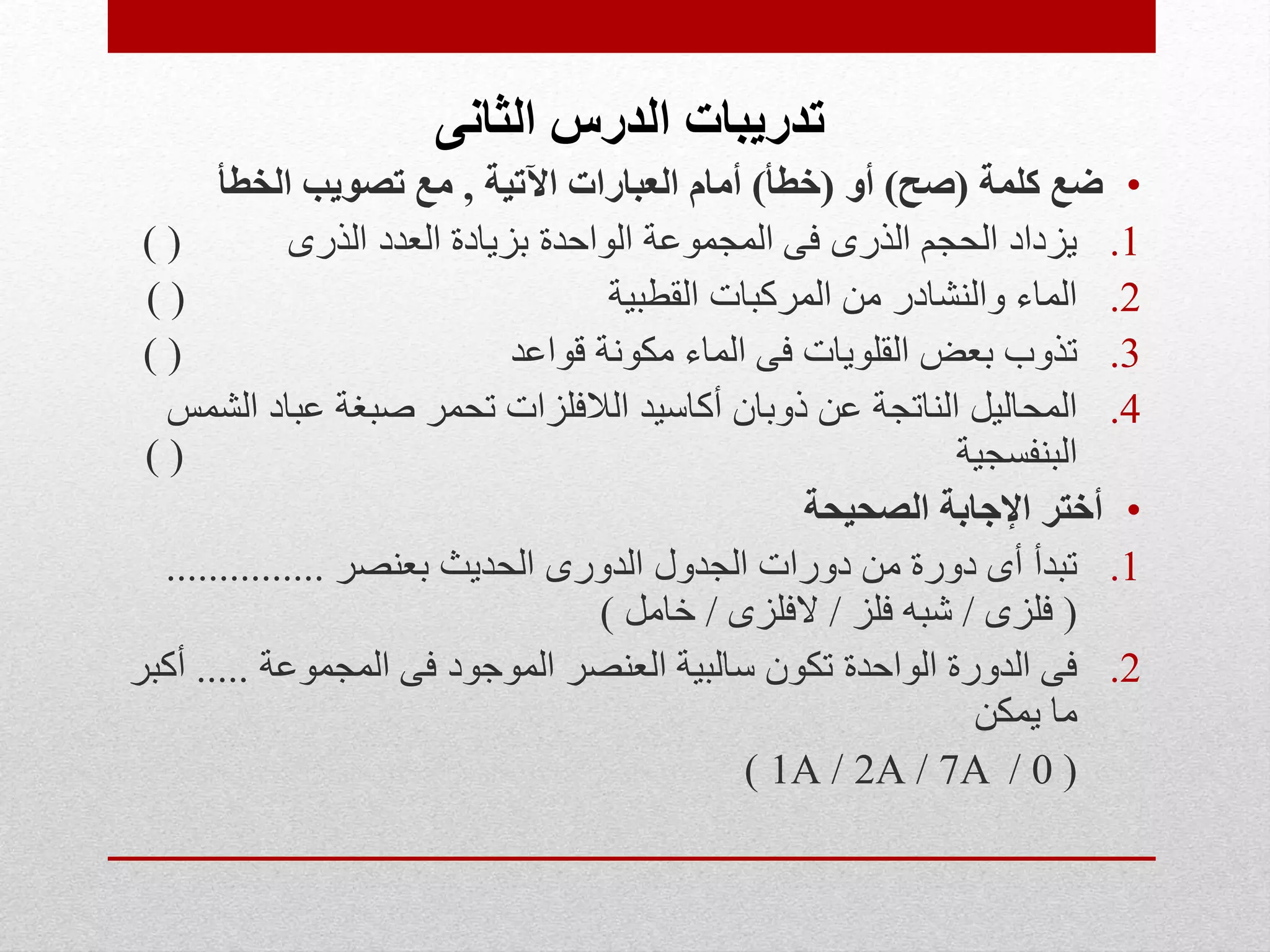 ‫الثانى‬ ‫الدرس‬ ‫تدريبات‬
•‫كلمة‬ ‫ضع‬(‫صح‬)‫أو‬(‫خطأ‬)‫اآلتية‬ ‫العبارات‬ ‫أمام‬,‫الخطأ‬ ‫تصويب‬ ‫مع‬
.1‫الذرى‬ ‫العدد‬ ‫بزيادة‬ ‫الواحدة‬ ‫المجموعة‬ ‫فى‬ ‫الذرى‬ ‫الحجم‬ ‫يزداد‬) (
.2‫القطبية‬ ‫المركبات‬ ‫من‬ ‫والنشادر‬ ‫الماء‬) (
.3‫قواعد‬ ‫مكونة‬ ‫الماء‬ ‫فى‬ ‫القلويات‬ ‫بعض‬ ‫تذوب‬) (
.4‫ا‬ ‫عباد‬ ‫صبغة‬ ‫تحمر‬ ‫الالفلزات‬ ‫أكاسيد‬ ‫ذوبان‬ ‫عن‬ ‫الناتجة‬ ‫المحاليل‬‫لشمس‬
‫البنفسجية‬) (
•‫الصحيحة‬ ‫اإلجابة‬ ‫أختر‬
.1‫بعنصر‬ ‫الحديث‬ ‫الدورى‬ ‫الجدول‬ ‫دورات‬ ‫من‬ ‫دورة‬ ‫أى‬ ‫تبدأ‬...............
(‫فلزى‬/‫فلز‬ ‫شبه‬/‫الفلزى‬/‫خامل‬)
.2‫المجموعة‬ ‫فى‬ ‫الموجود‬ ‫العنصر‬ ‫سالبية‬ ‫تكون‬ ‫الواحدة‬ ‫الدورة‬ ‫فى‬.....‫أكبر‬
‫يمكن‬ ‫ما‬
(0/7A/2A/1A)
 