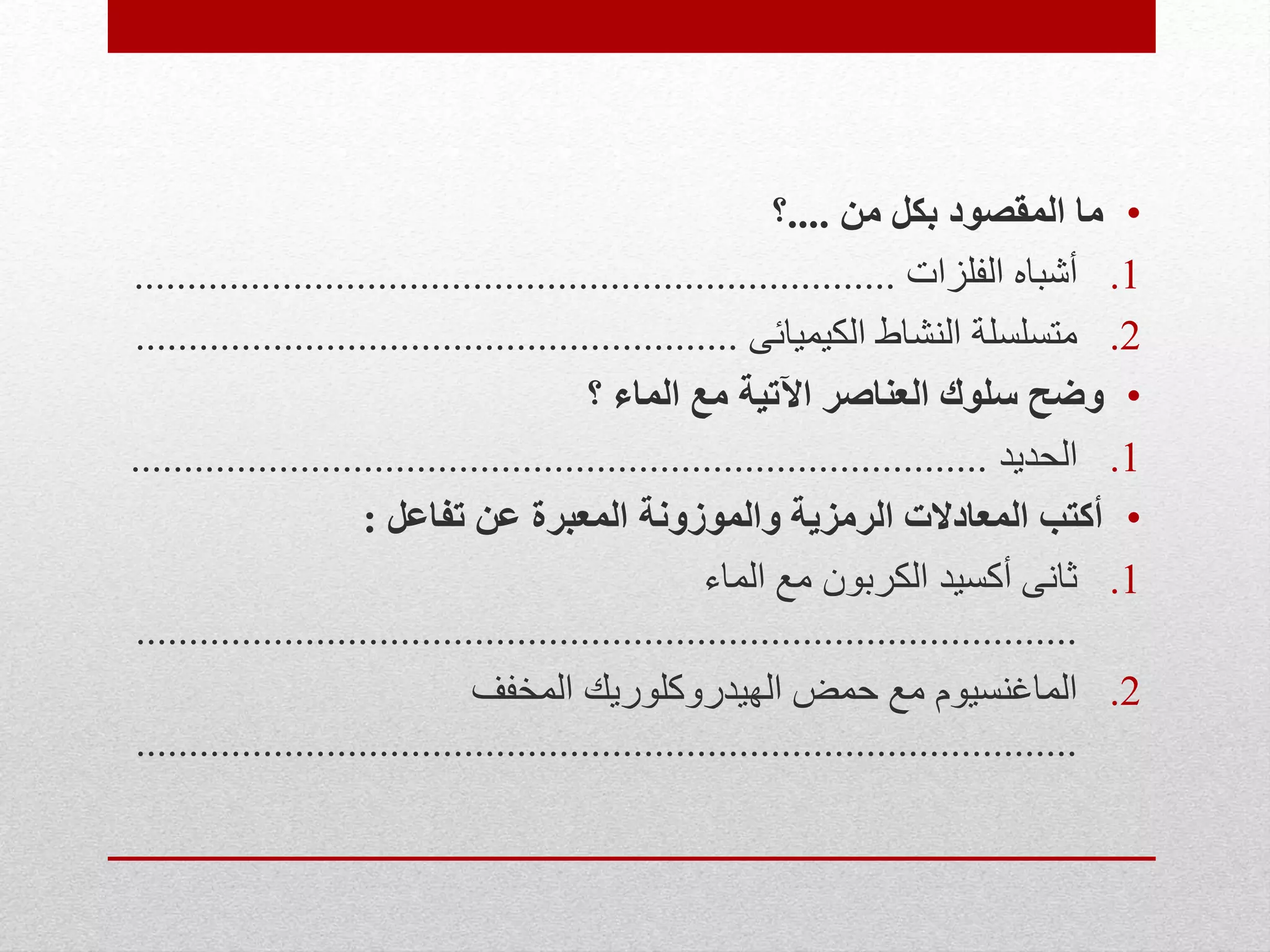 •‫من‬ ‫بكل‬ ‫المقصود‬ ‫ما‬....‫؟‬
.1‫الفلزات‬ ‫أشباه‬........................................................................
.2‫الكيميائى‬ ‫النشاط‬ ‫متسلسلة‬.........................................................
•‫؟‬ ‫الماء‬ ‫مع‬ ‫اآلتية‬ ‫العناصر‬ ‫سلوك‬ ‫وضح‬
.1‫الحديد‬.................................................................................
•‫تفاعل‬ ‫عن‬ ‫المعبرة‬ ‫والموزونة‬ ‫الرمزية‬ ‫المعادالت‬ ‫أكتب‬:
.1‫الماء‬ ‫مع‬ ‫الكربون‬ ‫أكسيد‬ ‫ثانى‬
.........................................................................................
.2‫المخفف‬ ‫الهيدروكلوريك‬ ‫حمض‬ ‫مع‬ ‫الماغنسيوم‬
.........................................................................................
 