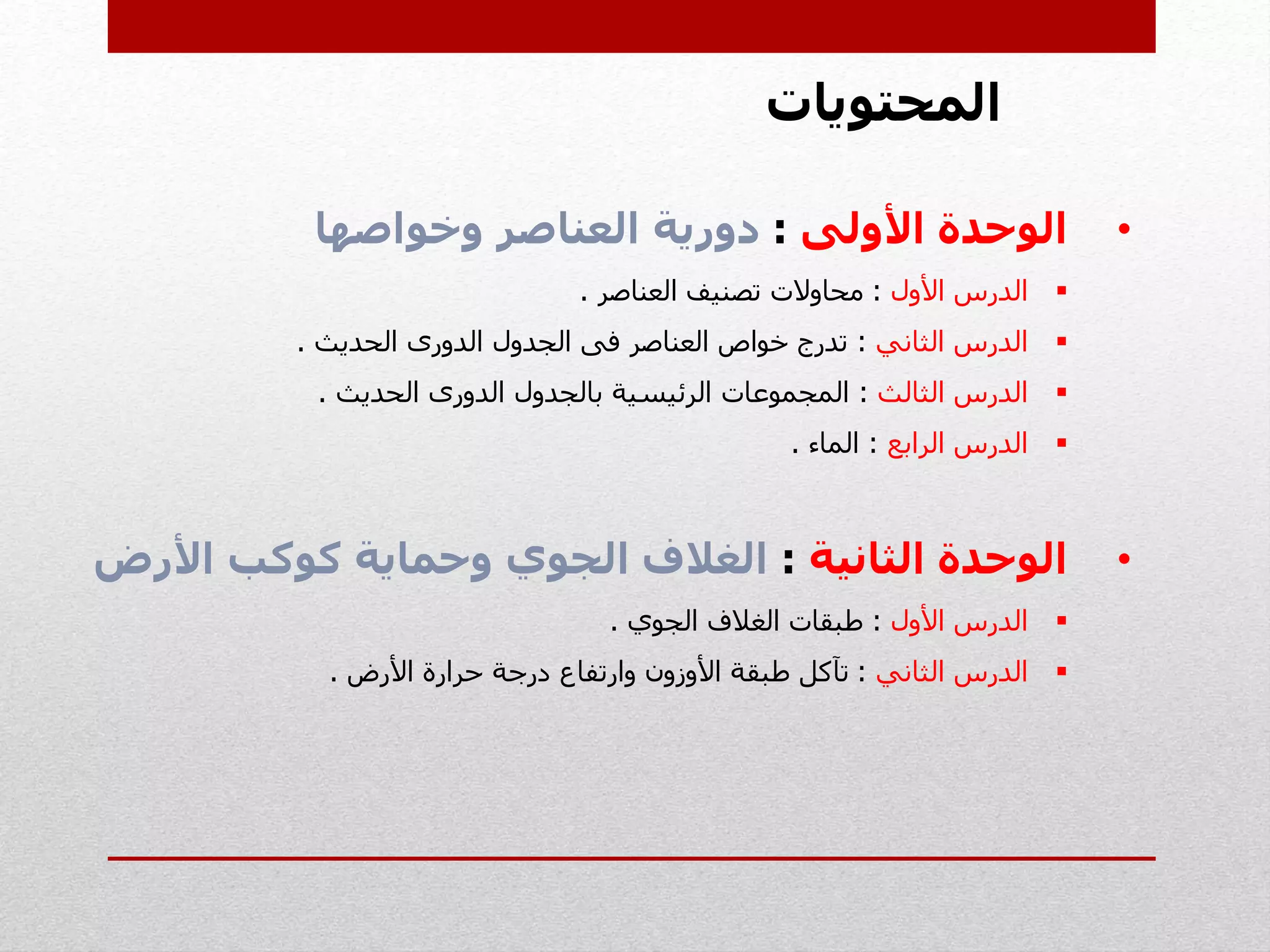 ‫المحتويات‬
•‫األولى‬ ‫الوحدة‬:‫وخواصها‬ ‫العناصر‬ ‫دورية‬
‫األول‬ ‫الدرس‬:‫العناصر‬ ‫تصنيف‬ ‫محاوالت‬.
‫الثاني‬ ‫الدرس‬:‫العناصر‬ ‫خواص‬ ‫تدرج‬‫فى‬‫الجدول‬‫الدورى‬‫الحديث‬.
‫الثالث‬ ‫الدرس‬:‫بالجدول‬ ‫الرئيسية‬ ‫المجموعات‬‫الدورى‬‫الحديث‬.
‫الرابع‬ ‫الدرس‬:‫الماء‬.
•‫الثانية‬ ‫الوحدة‬:‫األر‬ ‫كوكب‬ ‫وحماية‬ ‫الجوي‬ ‫الغالف‬‫ض‬
‫األول‬ ‫الدرس‬:‫الجوي‬ ‫الغالف‬ ‫طبقات‬.
‫الثاني‬ ‫الدرس‬:‫األرض‬ ‫حرارة‬ ‫درجة‬ ‫وارتفاع‬ ‫األوزون‬ ‫طبقة‬ ‫تآكل‬.
 