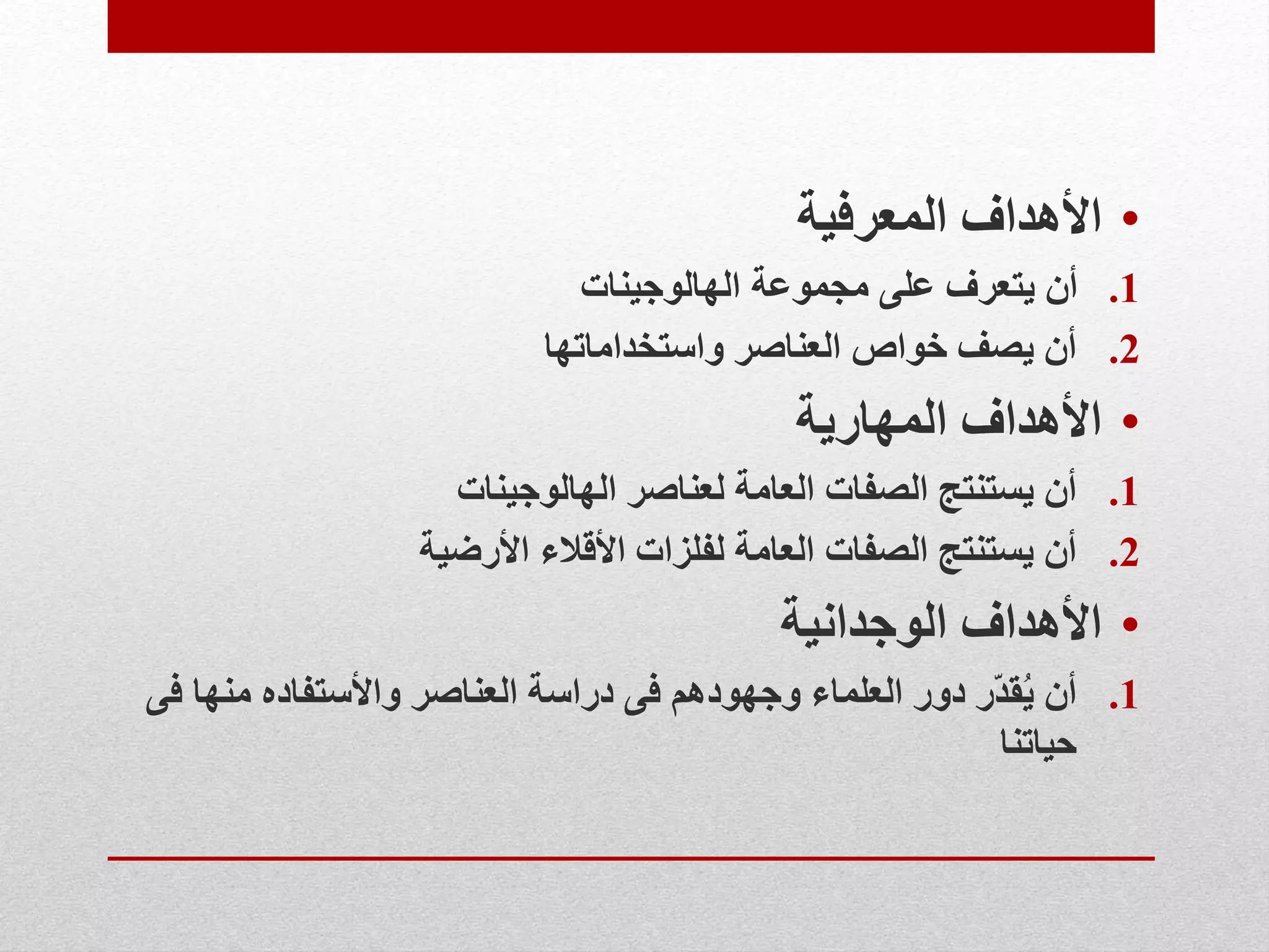 •‫المعرفية‬ ‫األهداف‬
.1‫الهالوجينات‬ ‫مجموعة‬ ‫على‬ ‫يتعرف‬ ‫أن‬
.2‫واستخداماتها‬ ‫العناصر‬ ‫خواص‬ ‫يصف‬ ‫أن‬
•‫المهارية‬ ‫األهداف‬
.1‫الهالوجينات‬ ‫لعناصر‬ ‫العامة‬ ‫الصفات‬ ‫يستنتج‬ ‫أن‬
.2‫األرضية‬ ‫األقالء‬ ‫لفلزات‬ ‫العامة‬ ‫الصفات‬ ‫يستنتج‬ ‫أن‬
•‫الوجدانية‬ ‫األهداف‬
.1‫منه‬ ‫واألستفاده‬ ‫العناصر‬ ‫دراسة‬ ‫فى‬ ‫وجهودهم‬ ‫العلماء‬ ‫دور‬ ‫ّر‬‫د‬‫ق‬ُ‫ي‬ ‫أن‬‫فى‬ ‫ا‬
‫حياتنا‬
 