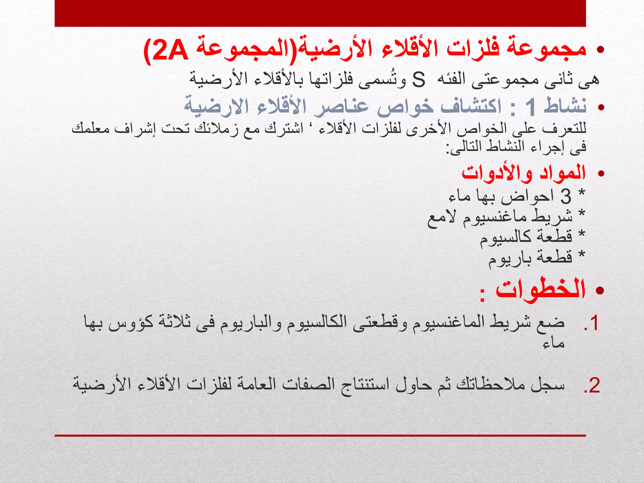 •‫األقالء‬ ‫فلزات‬ ‫مجموعة‬‫األرضية‬(‫المجموعة‬2A)
‫الفئه‬ ‫مجموعتى‬ ‫ثانى‬ ‫هى‬S‫األرضية‬ ‫باألقالء‬ ‫فلزاتها‬ ‫سمى‬ُ‫ت‬‫و‬
•‫نشاط‬1:‫عناصر‬ ‫خواص‬ ‫اكتشاف‬‫االرضية‬ ‫األقالء‬
‫األقالء‬ ‫لفلزات‬ ‫األخرى‬ ‫الخواص‬ ‫على‬ ‫للتعرف‬‘‫إشراف‬ ‫تحت‬ ‫زمالئك‬ ‫مع‬ ‫اشترك‬‫معلمك‬
‫التالى‬ ‫النشاط‬ ‫إجراء‬ ‫فى‬:
•‫المواد‬‫واألدوات‬
*3‫ماء‬ ‫بها‬ ‫احواض‬
*‫المع‬ ‫ماغنسيوم‬ ‫شريط‬
*‫كالسيوم‬ ‫قطعة‬
*‫باريوم‬ ‫قطعة‬
•‫الخطوات‬:
.1‫ثالثة‬ ‫فى‬ ‫والباريوم‬ ‫الكالسيوم‬ ‫وقطعتى‬ ‫الماغنسيوم‬ ‫شريط‬ ‫ضع‬‫بها‬ ‫كؤوس‬
‫ماء‬
.2‫ا‬ ‫األقالء‬ ‫لفلزات‬ ‫العامة‬ ‫الصفات‬ ‫استنتاج‬ ‫حاول‬ ‫ثم‬ ‫مالحظاتك‬ ‫سجل‬‫ألرضية‬
 