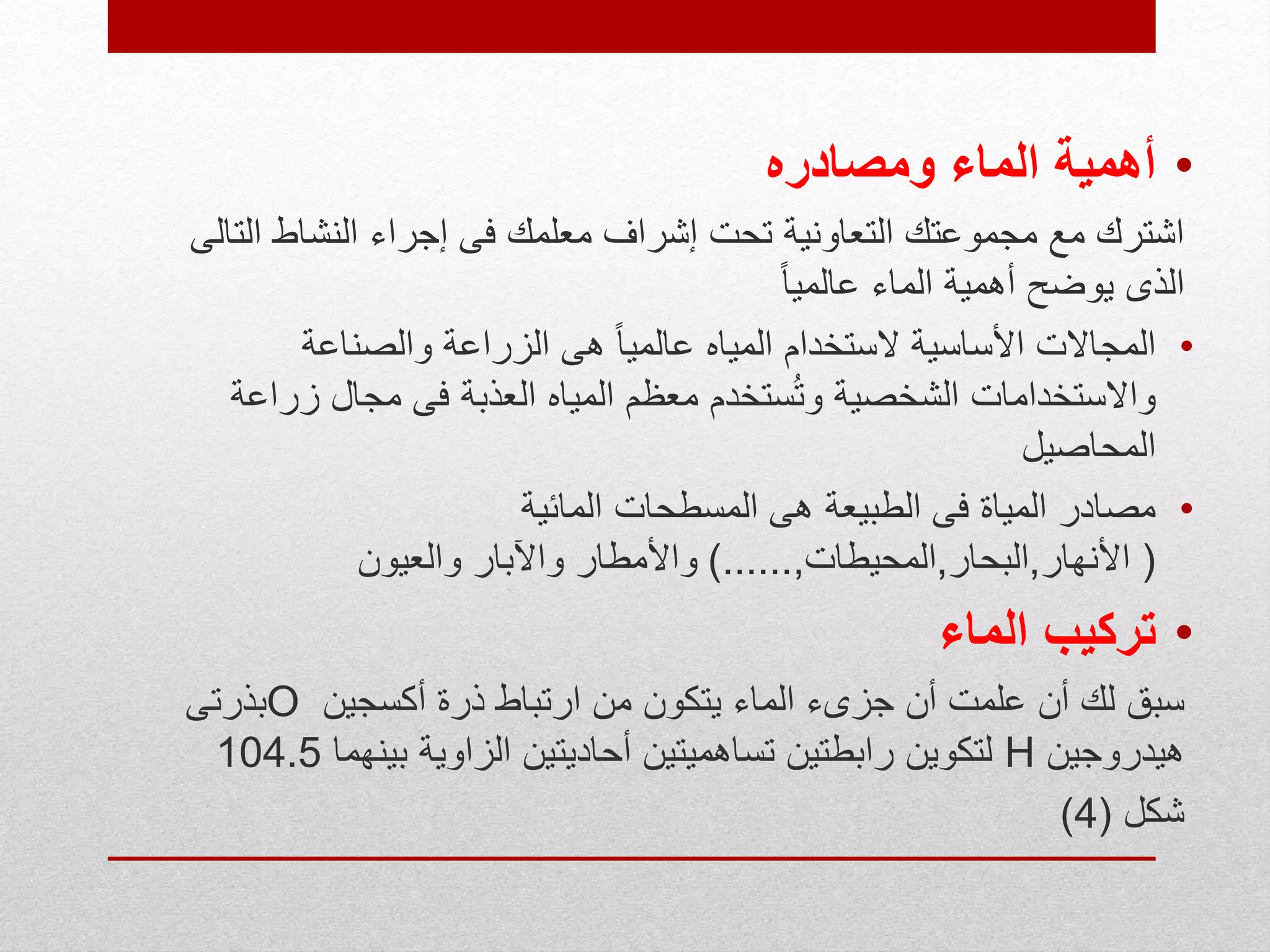 •‫ومصادره‬ ‫الماء‬ ‫أهمية‬
‫الت‬ ‫النشاط‬ ‫إجراء‬ ‫فى‬ ‫معلمك‬ ‫إشراف‬ ‫تحت‬ ‫التعاونية‬ ‫مجموعتك‬ ‫مع‬ ‫اشترك‬‫الى‬
ً‫ا‬‫عالمي‬ ‫الماء‬ ‫أهمية‬ ‫يوضح‬ ‫الذى‬
•‫والصناعة‬ ‫الزراعة‬ ‫هى‬ ً‫ا‬‫عالمي‬ ‫المياه‬ ‫الستخدام‬ ‫األساسية‬ ‫المجاالت‬
‫زراع‬ ‫مجال‬ ‫فى‬ ‫العذبة‬ ‫المياه‬ ‫معظم‬ ‫ستخدم‬ُ‫ت‬‫و‬ ‫الشخصية‬ ‫واالستخدامات‬‫ة‬
‫المحاصيل‬
•‫المائية‬ ‫المسطحات‬ ‫هى‬ ‫الطبيعة‬ ‫فى‬ ‫المياة‬ ‫مصادر‬
(‫األنهار‬,‫البحار‬,‫المحيطات‬,)......‫والعيون‬ ‫واآلبار‬ ‫واألمطار‬
•‫الماء‬ ‫تركيب‬
‫أكسجين‬ ‫ذرة‬ ‫ارتباط‬ ‫من‬ ‫يتكون‬ ‫الماء‬ ‫جزىء‬ ‫أن‬ ‫علمت‬ ‫أن‬ ‫لك‬ ‫سبق‬O‫بذرتى‬
‫هيدروجين‬H‫بينهما‬ ‫الزاوية‬ ‫أحاديتين‬ ‫تساهميتين‬ ‫رابطتين‬ ‫لتكوين‬104.5
‫شكل‬(4)
 
