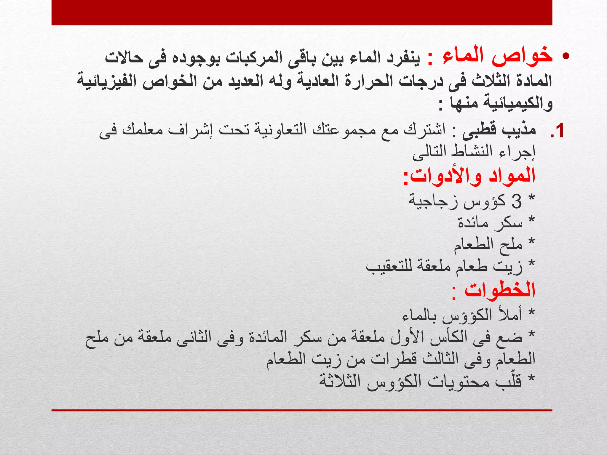 •‫الماء‬ ‫خواص‬:‫حاالت‬ ‫فى‬ ‫بوجوده‬ ‫المركبات‬ ‫باقى‬ ‫بين‬ ‫الماء‬ ‫ينفرد‬
‫الفيزي‬ ‫الخواص‬ ‫من‬ ‫العديد‬ ‫وله‬ ‫العادية‬ ‫الحرارة‬ ‫درجات‬ ‫فى‬ ‫الثالث‬ ‫المادة‬‫ائية‬
‫منها‬ ‫والكيميائية‬:
.1‫قطبى‬ ‫مذيب‬:‫ف‬ ‫معلمك‬ ‫إشراف‬ ‫تحت‬ ‫التعاونية‬ ‫مجموعتك‬ ‫مع‬ ‫اشترك‬‫ى‬
‫التالى‬ ‫النشاط‬ ‫إجراء‬
‫واألدوات‬ ‫المواد‬:
*3‫زجاجية‬ ‫كؤوس‬
*‫مائدة‬ ‫سكر‬
*‫الطعام‬ ‫ملح‬
*‫للتعقيب‬ ‫ملعقة‬ ‫طعام‬ ‫زيت‬
‫الخطوات‬:
*‫بالماء‬ ‫الكؤؤس‬ ‫أمأل‬
*‫من‬ ‫ملعقة‬ ‫الثانى‬ ‫وفى‬ ‫المائدة‬ ‫سكر‬ ‫من‬ ‫ملعقة‬ ‫األول‬ ‫الكأس‬ ‫فى‬ ‫ضع‬‫ملح‬
‫الطعام‬ ‫زيت‬ ‫من‬ ‫قطرات‬ ‫الثالث‬ ‫وفى‬ ‫الطعام‬
*‫الكؤوس‬ ‫محتويات‬ ‫ب‬ّ‫ل‬‫ق‬‫الثالث‬‫ة‬
 