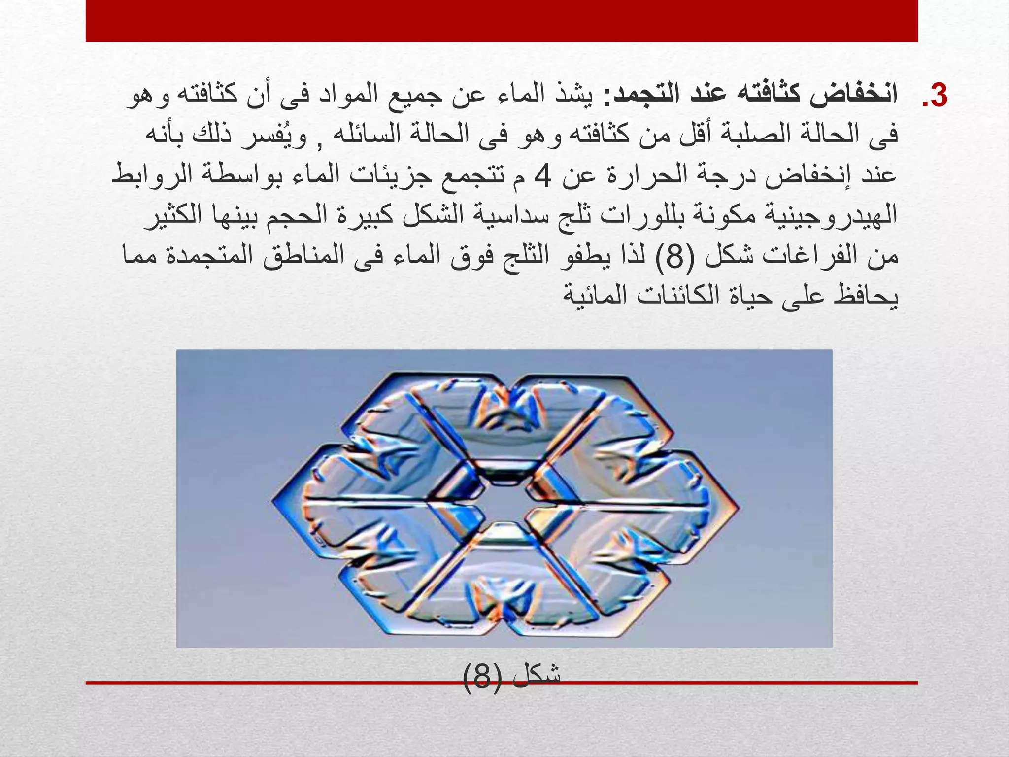 .3‫التجمد‬ ‫عند‬ ‫كثافته‬ ‫انخفاض‬:‫الماء‬ ‫يشذ‬‫وهو‬ ‫كثافته‬ ‫أن‬ ‫فى‬ ‫المواد‬ ‫جميع‬ ‫عن‬
‫السائله‬ ‫الحالة‬ ‫فى‬ ‫وهو‬ ‫كثافته‬ ‫من‬ ‫أقل‬ ‫الصلبة‬ ‫الحالة‬ ‫فى‬,‫فس‬ُ‫ي‬‫و‬‫بأنه‬ ‫ذلك‬ ‫ر‬
‫عن‬ ‫الحرارة‬ ‫درجة‬ ‫إنخفاض‬ ‫عند‬4‫الروابط‬ ‫بواسطة‬ ‫الماء‬ ‫جزيئات‬ ‫تتجمع‬ ‫م‬
‫ب‬ ‫الحجم‬ ‫كبيرة‬ ‫الشكل‬ ‫سداسية‬ ‫ثلج‬ ‫بللورات‬ ‫مكونة‬ ‫الهيدروجينية‬‫الكثير‬ ‫ينها‬
‫شكل‬ ‫الفراغات‬ ‫من‬(8)‫المتجمدة‬ ‫المناطق‬ ‫فى‬ ‫الماء‬ ‫فوق‬ ‫الثلج‬ ‫يطفو‬ ‫لذا‬‫مما‬
‫المائية‬ ‫الكائنات‬ ‫حياة‬ ‫على‬ ‫يحافظ‬
‫شكل‬(8)
 