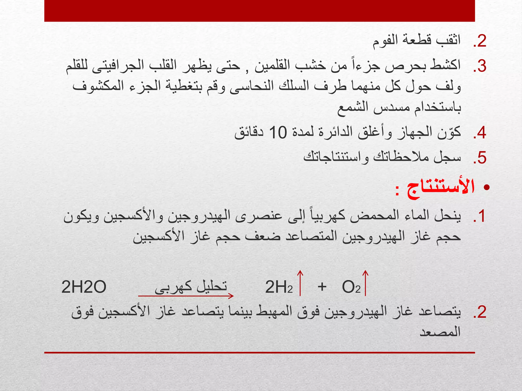 .2‫الفوم‬ ‫قطعة‬ ‫اثقب‬
.3‫القلمين‬ ‫خشب‬ ‫من‬ ً‫ا‬‫جزء‬ ‫بحرص‬ ‫اكشط‬,‫الجرافي‬ ‫القلب‬ ‫يظهر‬ ‫حتى‬‫للقلم‬ ‫تى‬
‫المكشو‬ ‫الجزء‬ ‫بتغطية‬ ‫وقم‬ ‫النحاسى‬ ‫السلك‬ ‫طرف‬ ‫منهما‬ ‫كل‬ ‫حول‬ ‫ولف‬‫ف‬
‫الشمع‬ ‫مسدس‬ ‫باستخدام‬
.4‫لمدة‬ ‫الدائرة‬ ‫وأغلق‬ ‫الجهاز‬ ‫ن‬ّ‫كو‬10‫دقائق‬
.5‫واستنتاجاتك‬ ‫مالحظاتك‬ ‫سجل‬
•‫األستنتاج‬:
.1‫و‬ ‫واألكسجين‬ ‫الهيدروجين‬ ‫عنصرى‬ ‫إلى‬ ً‫ا‬‫كهربي‬ ‫المحمض‬ ‫الماء‬ ‫ينحل‬‫يكون‬
‫األكسجين‬ ‫غاز‬ ‫حجم‬ ‫ضعف‬ ‫المتصاعد‬ ‫الهيدروجين‬ ‫غاز‬ ‫حجم‬
2H2O ‫كهربى‬ ‫تحليل‬ 2H2 + O2
.2‫األكسجي‬ ‫غاز‬ ‫يتصاعد‬ ‫بينما‬ ‫المهبط‬ ‫فوق‬ ‫الهيدروجين‬ ‫غاز‬ ‫يتصاعد‬‫فوق‬ ‫ن‬
‫المصعد‬
 