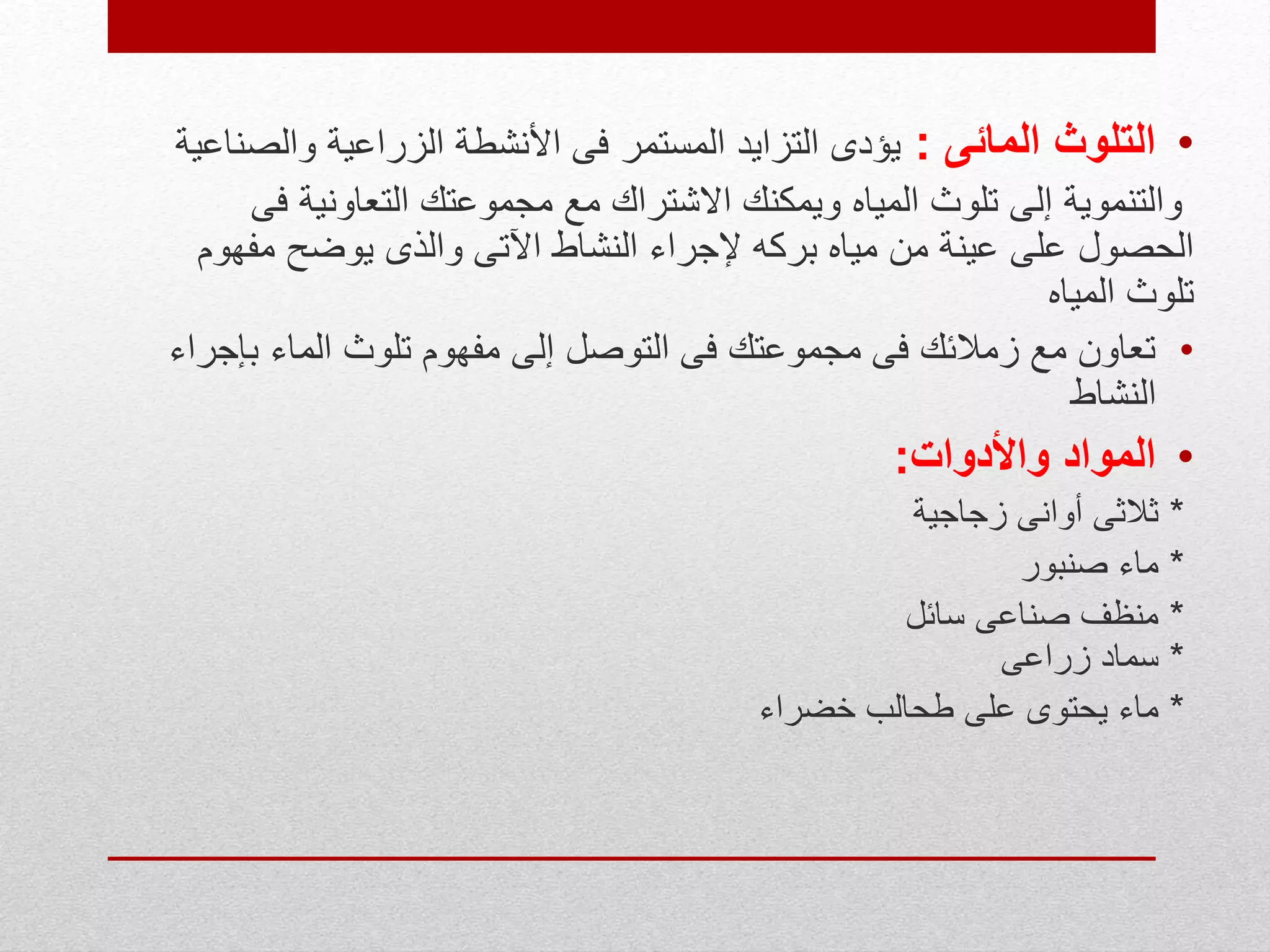 •‫المائى‬ ‫التلوث‬:‫الزراعية‬ ‫األنشطة‬ ‫فى‬ ‫المستمر‬ ‫التزايد‬ ‫يؤدى‬‫والص‬‫ناعية‬
‫ف‬ ‫التعاونية‬ ‫مجموعتك‬ ‫مع‬ ‫االشتراك‬ ‫ويمكنك‬ ‫المياه‬ ‫تلوث‬ ‫إلى‬ ‫والتنموية‬‫ى‬
‫مفه‬ ‫يوضح‬ ‫والذى‬ ‫اآلتى‬ ‫النشاط‬ ‫إلجراء‬ ‫بركه‬ ‫مياه‬ ‫من‬ ‫عينة‬ ‫على‬ ‫الحصول‬‫وم‬
‫المياه‬ ‫تلوث‬
•‫ب‬ ‫الماء‬ ‫تلوث‬ ‫مفهوم‬ ‫إلى‬ ‫التوصل‬ ‫فى‬ ‫مجموعتك‬ ‫فى‬ ‫زمالئك‬ ‫مع‬ ‫تعاون‬‫إجراء‬
‫النشاط‬
•‫واألدوات‬ ‫المواد‬:
*‫زجاجية‬ ‫أوانى‬ ‫ثالثى‬
*‫صنبور‬ ‫ماء‬
*‫سائل‬ ‫صناعى‬ ‫منظف‬
*‫زراعى‬ ‫سماد‬
*‫خضراء‬ ‫طحالب‬ ‫على‬ ‫يحتوى‬ ‫ماء‬
 