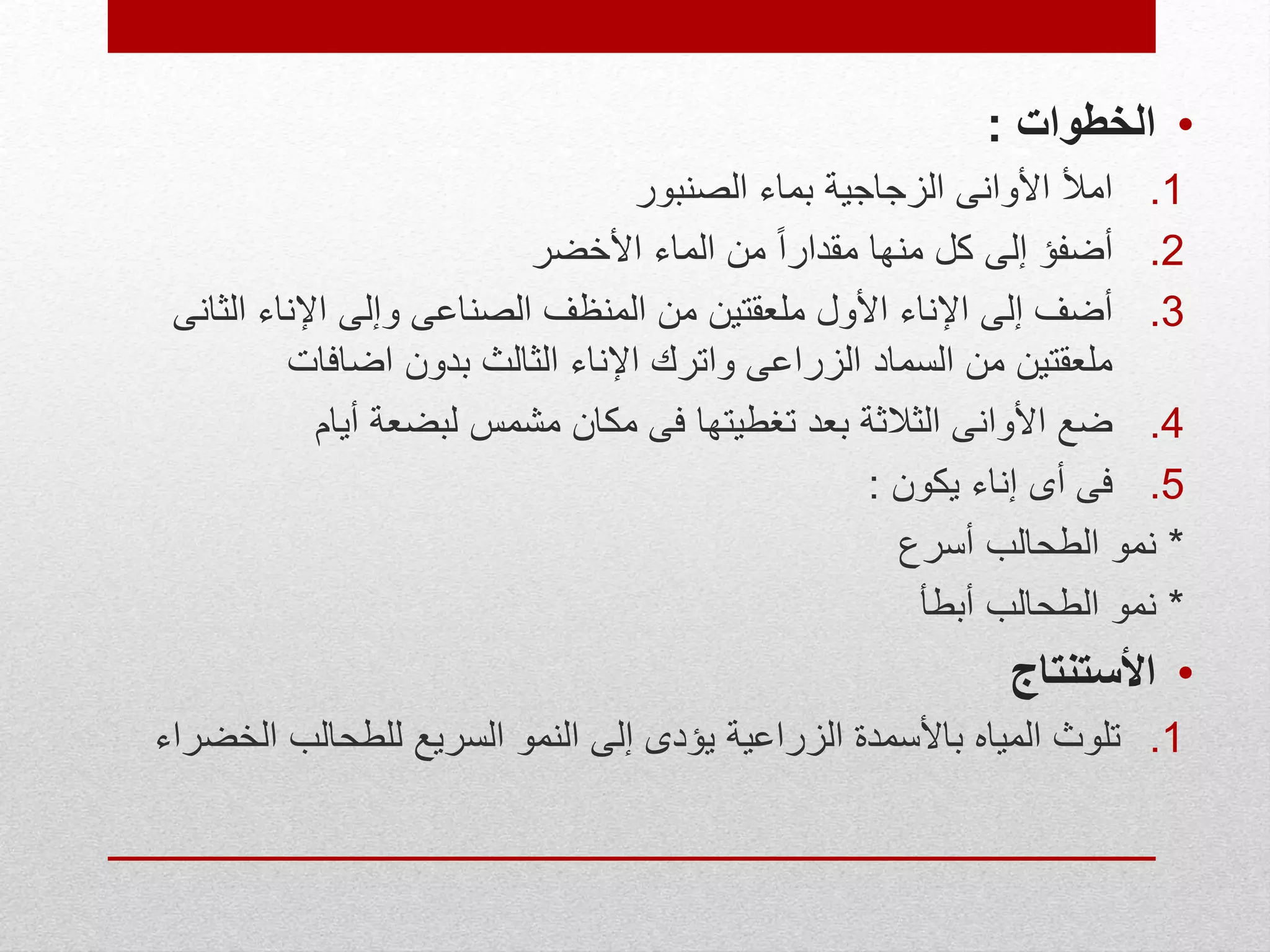 •‫الخطوات‬:
.1‫الصنبور‬ ‫بماء‬ ‫الزجاجية‬ ‫األوانى‬ ‫امأل‬
.2‫األخضر‬ ‫الماء‬ ‫من‬ ً‫ا‬‫مقدار‬ ‫منها‬ ‫كل‬ ‫إلى‬ ‫أضفؤ‬
.3‫الث‬ ‫اإلناء‬ ‫وإلى‬ ‫الصناعى‬ ‫المنظف‬ ‫من‬ ‫ملعقتين‬ ‫األول‬ ‫اإلناء‬ ‫إلى‬ ‫أضف‬‫انى‬
‫اضافات‬ ‫بدون‬ ‫الثالث‬ ‫اإلناء‬ ‫واترك‬ ‫الزراعى‬ ‫السماد‬ ‫من‬ ‫ملعقتين‬
.4‫أيام‬ ‫لبضعة‬ ‫مشمس‬ ‫مكان‬ ‫فى‬ ‫تغطيتها‬ ‫بعد‬ ‫الثالثة‬ ‫األوانى‬ ‫ضع‬
.5‫يكون‬ ‫إناء‬ ‫أى‬ ‫فى‬:
*‫أسرع‬ ‫الطحالب‬ ‫نمو‬
*‫أبطأ‬ ‫الطحالب‬ ‫نمو‬
•‫األستنتاج‬
.1‫ال‬ ‫للطحالب‬ ‫السريع‬ ‫النمو‬ ‫إلى‬ ‫يؤدى‬ ‫الزراعية‬ ‫باألسمدة‬ ‫المياه‬ ‫تلوث‬‫خضراء‬
 