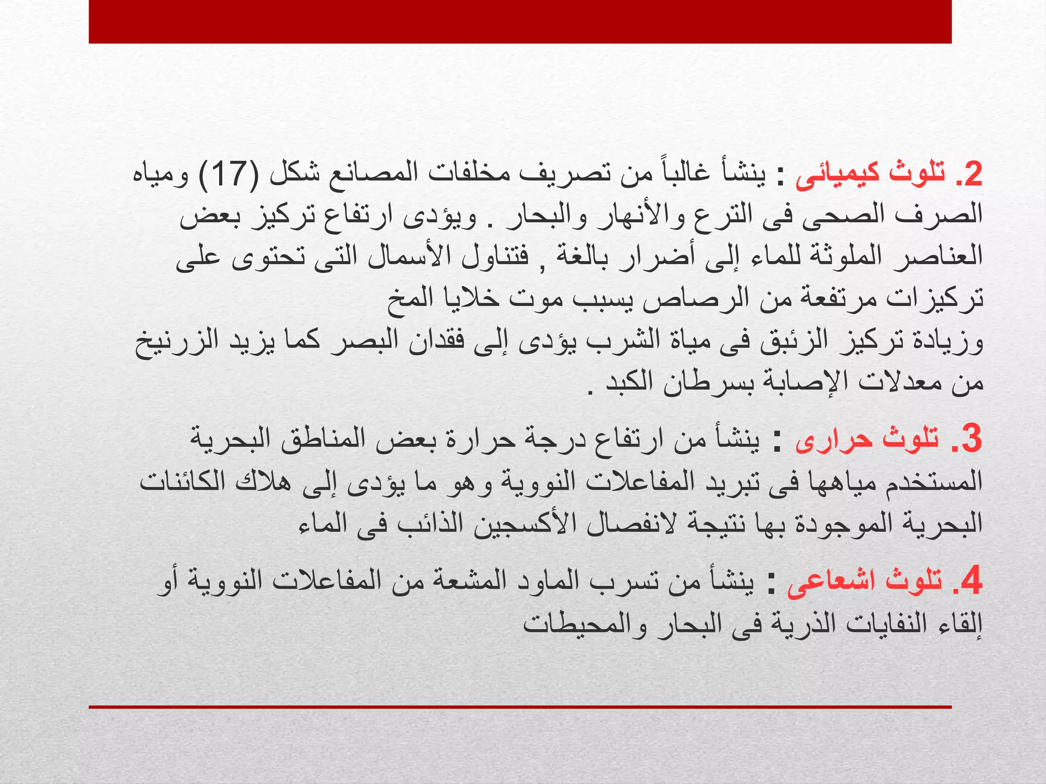 2.‫كيميائى‬ ‫تلوث‬:‫شكل‬ ‫المصانع‬ ‫مخلفات‬ ‫تصريف‬ ‫من‬ ً‫ا‬‫غالب‬ ‫ينشأ‬(17)‫ومياه‬
‫والبحار‬ ‫واألنهار‬ ‫الترع‬ ‫فى‬ ‫الصحى‬ ‫الصرف‬.‫ب‬ ‫تركيز‬ ‫ارتفاع‬ ‫ويؤدى‬‫عض‬
‫بالغة‬ ‫أضرار‬ ‫إلى‬ ‫للماء‬ ‫الملوثة‬ ‫العناصر‬,‫تحتو‬ ‫التى‬ ‫األسمال‬ ‫فتناول‬‫على‬ ‫ى‬
‫المخ‬ ‫خاليا‬ ‫موت‬ ‫يسبب‬ ‫الرصاص‬ ‫من‬ ‫مرتفعة‬ ‫تركيزات‬
‫يز‬ ‫كما‬ ‫البصر‬ ‫فقدان‬ ‫إلى‬ ‫يؤدى‬ ‫الشرب‬ ‫مياة‬ ‫فى‬ ‫الزئبق‬ ‫تركيز‬ ‫وزيادة‬‫الزرنيخ‬ ‫يد‬
‫الكبد‬ ‫بسرطان‬ ‫اإلصابة‬ ‫معدالت‬ ‫من‬.
3.‫حرارى‬ ‫تلوث‬:‫البحرية‬ ‫المناطق‬ ‫بعض‬ ‫حرارة‬ ‫درجة‬ ‫ارتفاع‬ ‫من‬ ‫ينشأ‬
‫الك‬ ‫هالك‬ ‫إلى‬ ‫يؤدى‬ ‫ما‬ ‫وهو‬ ‫النووية‬ ‫المفاعالت‬ ‫تبريد‬ ‫فى‬ ‫مياهها‬ ‫المستخدم‬‫ائنات‬
‫الماء‬ ‫فى‬ ‫الذائب‬ ‫األكسجين‬ ‫النفصال‬ ‫نتيجة‬ ‫بها‬ ‫الموجودة‬ ‫البحرية‬
4.‫اشعاعى‬ ‫تلوث‬:‫النووية‬ ‫المفاعالت‬ ‫من‬ ‫المشعة‬ ‫الماود‬ ‫تسرب‬ ‫من‬ ‫ينشأ‬‫أو‬
‫والمحيطات‬ ‫البحار‬ ‫فى‬ ‫الذرية‬ ‫النفايات‬ ‫إلقاء‬
 
