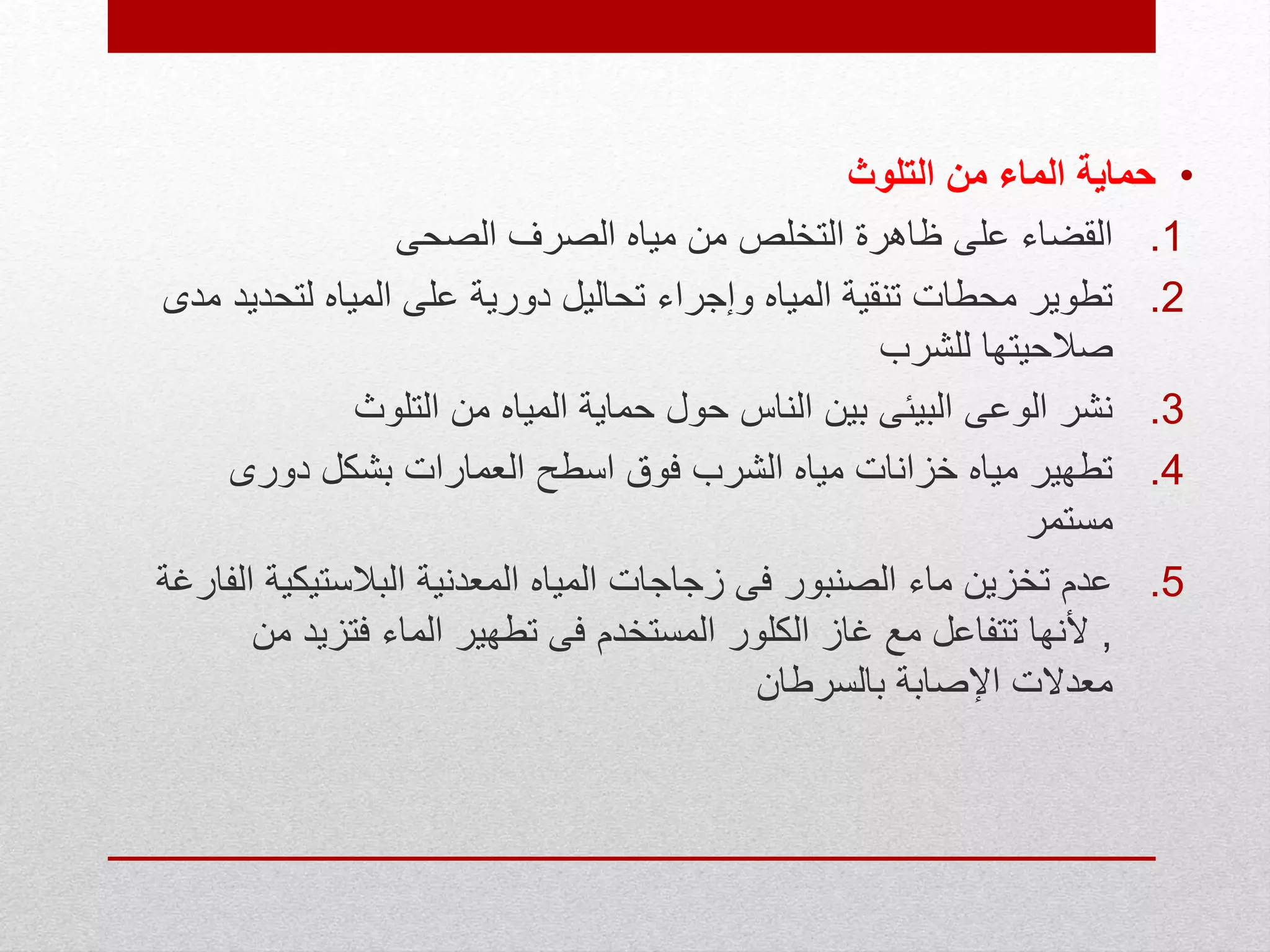 •‫التلوث‬ ‫من‬ ‫الماء‬ ‫حماية‬
.1‫الصحى‬ ‫الصرف‬ ‫مياه‬ ‫من‬ ‫التخلص‬ ‫ظاهرة‬ ‫على‬ ‫القضاء‬
.2‫لتحد‬ ‫المياه‬ ‫على‬ ‫دورية‬ ‫تحاليل‬ ‫وإجراء‬ ‫المياه‬ ‫تنقية‬ ‫محطات‬ ‫تطوير‬‫مدى‬ ‫يد‬
‫للشرب‬ ‫صالحيتها‬
.3‫التلوث‬ ‫من‬ ‫المياه‬ ‫حماية‬ ‫حول‬ ‫الناس‬ ‫بين‬ ‫البيئى‬ ‫الوعى‬ ‫نشر‬
.4‫دورى‬ ‫بشكل‬ ‫العمارات‬ ‫اسطح‬ ‫فوق‬ ‫الشرب‬ ‫مياه‬ ‫خزانات‬ ‫مياه‬ ‫تطهير‬
‫مستمر‬
.5‫البالستيكي‬ ‫المعدنية‬ ‫المياه‬ ‫زجاجات‬ ‫فى‬ ‫الصنبور‬ ‫ماء‬ ‫تخزين‬ ‫عدم‬‫الفارغة‬ ‫ة‬
,‫م‬ ‫فتزيد‬ ‫الماء‬ ‫تطهير‬ ‫فى‬ ‫المستخدم‬ ‫الكلور‬ ‫غاز‬ ‫مع‬ ‫تتفاعل‬ ‫ألنها‬‫ن‬
‫بالسرطان‬ ‫اإلصابة‬ ‫معدالت‬
 