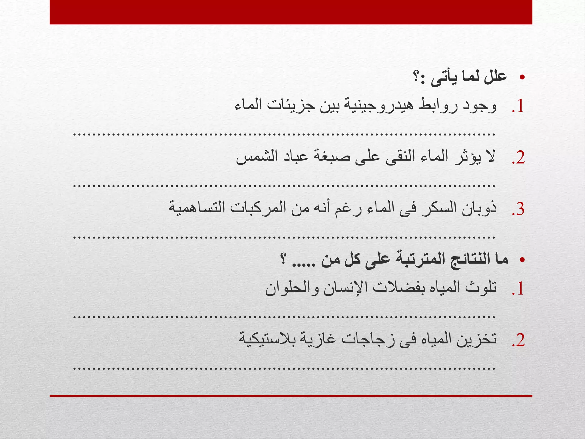 •‫يأتى‬ ‫لما‬ ‫علل‬:‫؟‬
.1‫الماء‬ ‫جزيئات‬ ‫بين‬ ‫هيدروجينية‬ ‫روابط‬ ‫وجود‬
.......................................................................................
.2‫الشمس‬ ‫عباد‬ ‫صبغة‬ ‫على‬ ‫النقى‬ ‫الماء‬ ‫يؤثر‬ ‫ال‬
.......................................................................................
.3‫التساهمية‬ ‫المركبات‬ ‫من‬ ‫أنه‬ ‫رغم‬ ‫الماء‬ ‫فى‬ ‫السكر‬ ‫ذوبان‬
.......................................................................................
•‫من‬ ‫كل‬ ‫على‬ ‫المترتبة‬ ‫النتائج‬ ‫ما‬.....‫؟‬
.1‫والحلوان‬ ‫اإلنسان‬ ‫بفضالت‬ ‫المياه‬ ‫تلوث‬
.......................................................................................
.2‫بالستيكية‬ ‫غازية‬ ‫زجاجات‬ ‫فى‬ ‫المياه‬ ‫تخزين‬
.......................................................................................
 