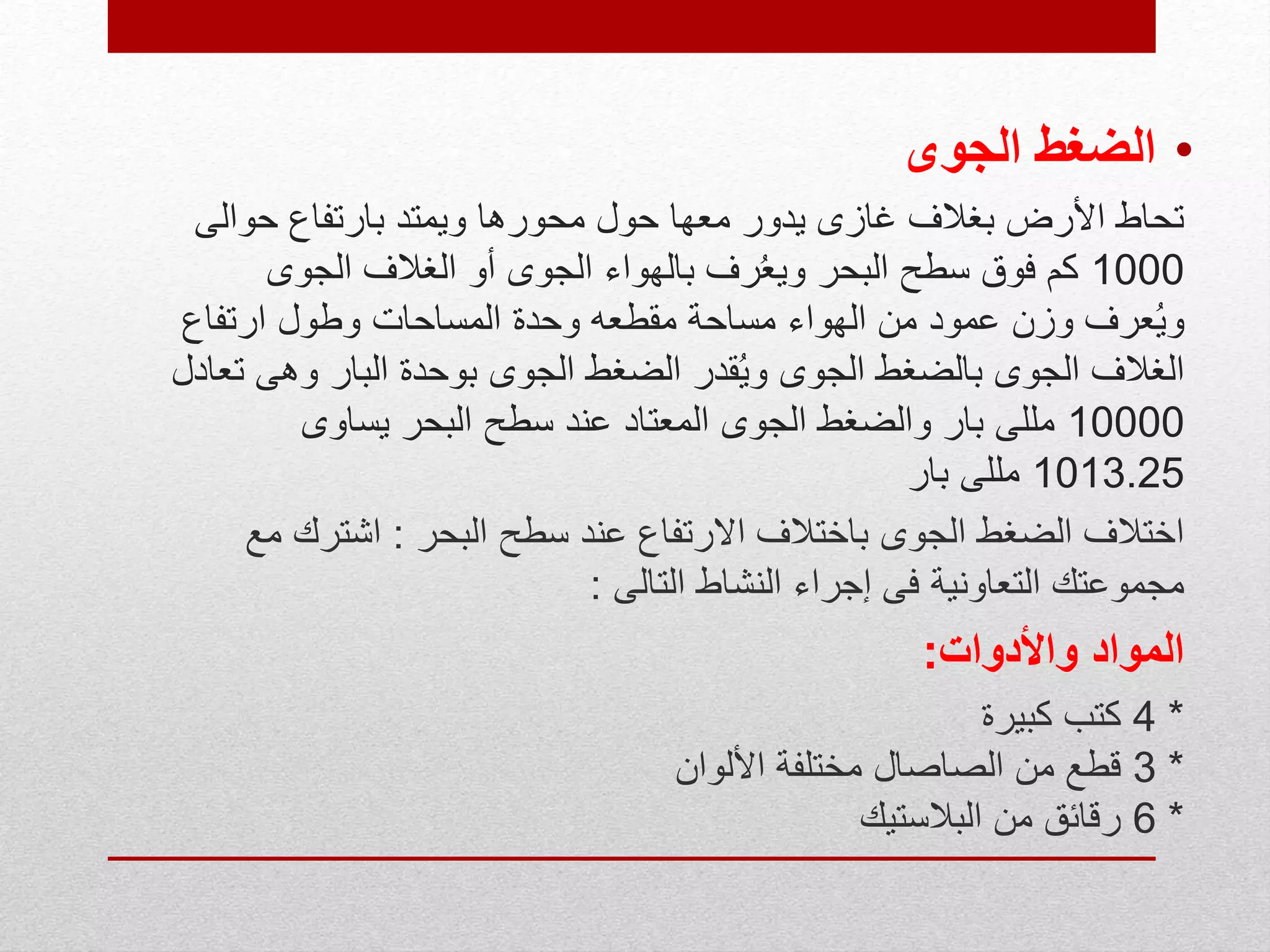 •‫الجوى‬ ‫الضغط‬
‫حوالى‬ ‫بارتفاع‬ ‫ويمتد‬ ‫محورها‬ ‫حول‬ ‫معها‬ ‫يدور‬ ‫غازى‬ ‫بغالف‬ ‫األرض‬ ‫تحاط‬
1000‫الجوى‬ ‫الغالف‬ ‫أو‬ ‫الجوى‬ ‫بالهواء‬ ‫رف‬ُ‫ع‬‫وي‬ ‫البحر‬ ‫سطح‬ ‫فوق‬ ‫كم‬
‫ارتفاع‬ ‫وطول‬ ‫المساحات‬ ‫وحدة‬ ‫مقطعه‬ ‫مساحة‬ ‫الهواء‬ ‫من‬ ‫عمود‬ ‫وزن‬ ‫عرف‬ُ‫ي‬‫و‬
‫ت‬ ‫وهى‬ ‫البار‬ ‫بوحدة‬ ‫الجوى‬ ‫الضغط‬ ‫قدر‬ُ‫ي‬‫و‬ ‫الجوى‬ ‫بالضغط‬ ‫الجوى‬ ‫الغالف‬‫عادل‬
10000‫يساوى‬ ‫البحر‬ ‫سطح‬ ‫عند‬ ‫المعتاد‬ ‫الجوى‬ ‫والضغط‬ ‫بار‬ ‫مللى‬
1013.25‫بار‬ ‫مللى‬
‫البحر‬ ‫سطح‬ ‫عند‬ ‫االرتفاع‬ ‫باختالف‬ ‫الجوى‬ ‫الضغط‬ ‫اختالف‬:‫مع‬ ‫اشترك‬
‫التالى‬ ‫النشاط‬ ‫إجراء‬ ‫فى‬ ‫التعاونية‬ ‫مجموعتك‬:
‫واألدوات‬ ‫المواد‬:
*4‫كبيرة‬ ‫كتب‬
*3‫األلوان‬ ‫مختلفة‬ ‫الصاصال‬ ‫من‬ ‫قطع‬
*6‫البالستيك‬ ‫من‬ ‫رقائق‬
 